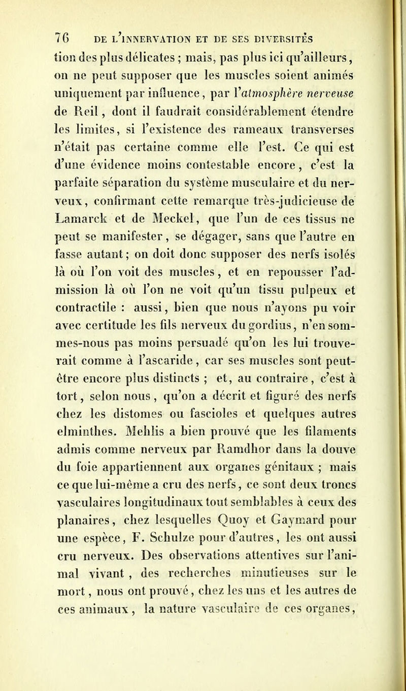 tion des plus délicates ; mais, pas plus ici qu’ailleurs, on ne peut supposer que les muscles soient animés uniquement par influence, par Vatmosphère nerveuse de Rcil, dont il faudrait considérablement étendre les limites, si l’existence des rameaux transverses n’était pas certaine comme elle l’est. Ce qui est d’une évidence moins contestable encore, c’est la parfaite séparation du système musculaire et du ner- veux, confirmant cette remarque très-judicieuse de Lamarck et de Meckel, que l’un de ces tissus ne peut se manifester, se dégager, sans que l’autre en fasse autant ; on doit donc supposer des nerfs isolés là où l’on voit des muscles, et en repousser l’ad- mission là où l’on ne voit qu’un tissu pulpeux et contractile : aussi, bien que nous n’ayons pu voir avec certitude les fils nerveux du gordius, n’en som- mes-nous pas moins persuadé qu’on les lui trouve- rait comme à l’ascaride, car ses muscles sont peut- être encore plus distincts ; et, au contraire, c’est à tort, selon nous, qu’on a décrit et figuré des nerfs chez les distomes ou fascioles et quelques autres elminthes. Mehlis a bien prouvé que les filaments admis comme nerveux par Ramdhor dans la douve du foie appartiennent aux organes génitaux ; mais ce que lui-même a cru des nerfs, ce sont deux troncs vasculaires longitudinaux tout semblables à ceux des planaires, chez lesquelles Quoy et Gaymard pour une espèce, F. Schulze pour d’autres, les ont aussi cru nerveux. Des observations attentives sur l’ani- mal vivant , des recherches minutieuses sur le mort, nous ont prouvé, chez les uns et les autres de ces animaux, la nature vasculaire de ces organes,