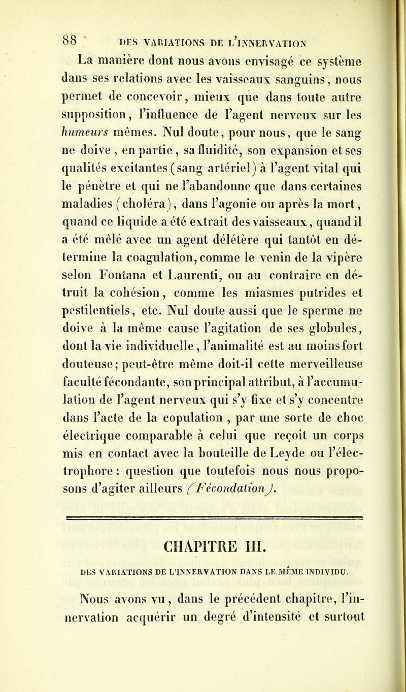 La manière dont nous avons envisagé ce système dans ses relations avec les vaisseaux sanguins, nous permet de concevoir, mieux que dans toute autre supposition, l’influence de l’agent nerveux sur les humeurs mêmes. Nul doute, pour nous, que le sang ne doive , en partie, sa fluidité, son expansion et ses qualités excitantes (sang artériel) à l’agent vital qui le pénètre et qui ne l’abandonne que dans certaines maladies (choléra), dans l’agonie ou après la mort, quand ce liquide a été extrait des vaisseaux, quand il a été mêlé avec un agent délétère qui tantôt en dé- termine la coagulation, comme le venin de la vipère selon Fontana et Laurenti, ou au contraire en dé- truit la cohésion, comme les miasmes putrides et pestilentiels, etc. Nul doute aussi que le sperme ne doive à la même cause l’agitation de ses globules, dont la vie individuelle , l’animalité est au moins fort douteuse; peut-être même doit-il cette merveilleuse faculté fécondante, son principal attribut, à l’accumu- lation de l’agent nerveux qui s’y fixe et s’y concentre dans l’acte de la copulation , par une sorte de choc électrique comparable à celui que reçoit un corps mis en contact avec la bouteille de Leyde ou l’élec- trophore : question que toutefois nous nous propo- sons d’agiter ailleurs f FécondationJ. CHAPITRE III. DES VARIATIONS DE L’INNERVATION DANS LE MEME INDIVIDU. Nous avons vu, dans le précédent chapitre, l’in- nervation acquérir un degré d’intensité et surtout