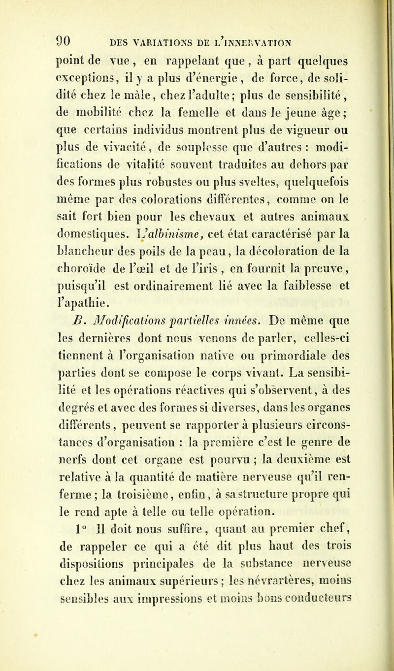 point de vue , en rappelant que , à part quelques exceptions, il y a plus d’énergie , de force, de soli- dité chez le mâle, chez l’adulte ; plus de sensibilité, de mobilité chez la femelle et dans le jeune âge; que certains individus montrent plus de vigueur ou plus de vivacité, de souplesse que d’autres: modi- fications de vitalité souvent traduites au dehors par des formes plus robustes ou plus sveltes, quelquefois même par des colorations différentes, comme on le sait fort bien pour les chevaux et autres animaux domestiques. L’albinisme, cet état caractérisé par la blancheur des poils de la peau, la décoloration de la choroïde de l’œil et de l’iris , en fournit la preuve , puisqu’il est ordinairement lié avec la faiblesse et l’apathie. B. Modifications partielles innées. De même que les dernières dont nous venons de parler, celles-ci tiennent à l’organisation native ou primordiale des parties dont se compose le corps vivant. La sensibi- lité et les opérations réactives qui s’observent, à des degrés et avec des formes si diverses, dans les organes différents , peuvent se rapporter à plusieurs circons- tances d’organisation : la première c’est le genre de nerfs dont cet organe est pourvu ; la deuxième est relative à la quantité de matière nerveuse qu’il ren- ferme ; la troisième, enfin, à sa structure propre qui le rend apte à telle ou telle opération. lu 11 doit nous suffire, quant au premier chef, de rappeler ce qui a été dit plus haut des trois dispositions principales de la substance nerveuse chez les animaux supérieurs ; les névrartères, moins sensibles aux impressions et moins bons conducteurs