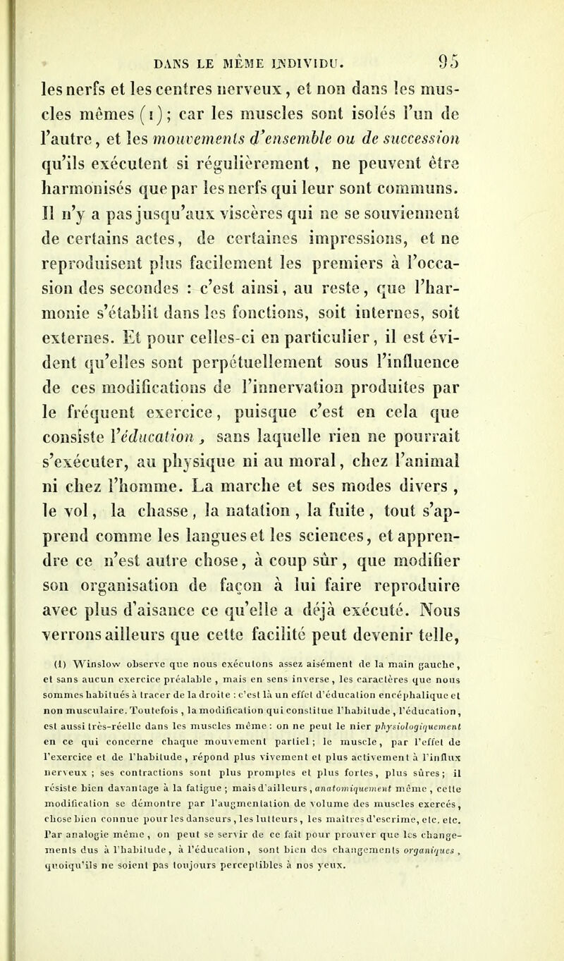 les nerfs et les centres nerveux, et non dans les mus- cles mêmes (i); car les muscles sont isolés l’un de l’autre, et les mouvements d’ensemble ou de succession qu’ils exécutent si régulièrement, ne peuvent être harmonisés que par les nerfs qui leur sont communs. Il n’y a pas jusqu’aux viscères qui ne se souviennent de certains actes, de certaines impressions, et ne reproduisent plus facilement les premiers à l’occa- sion des secondes : c’est ainsi, au reste, que l’har- monie s’établit dans les fonctions, soit internes, soit externes. Et pour celles-ci en particulier, il est évi- dent qu’elles sont perpétuellement sous l’influence de ces modifications de l’innervation produites par le fréquent exercice, puisque c’est en cela que consiste 1 ’éducation, sans laquelle rien ne pourrait s’exécuter, au physique ni au moral, chez l’animal ni chez l’homme. La marche et ses modes divers , le vol, la chasse , la natation , la fuite , tout s’ap- prend comme les langues et les sciences, et appren- dre ce n’est autre chose, à coup sûr , que modifier son organisation de façon à lui faire reproduire avec plus d’aisance ce qu’elle a déjà exécuté. Nous verrons ailleurs que celte facilité peut devenir telle, (1) Winslow observe que nous exécutons assez aisément de la main gauche, et sans aucun exercice préalable , mais en sens inverse, les caractères que nous sommes habitués à tracer de la droite : c’est là un effet d’éducation encéphalique et non musculaire. Toutefois , la modification qui constitue l’habitude , l'éducation, est aussi très-réelle dans les muscles meme : on ne peut le nier physiologiquement en ce qui concerne chaque mouvement partiel; le muscle, par l’effet de l’exercice et de l’habitude, répond plus vivement et plus activement à l’influx nerveux; ses contractions sont plus promptes et plus fortes, plus sûres; il résiste bien davantage à la fatigue; mais d’ailleurs, anatomiquement meme, cette modification se démontre par l'augmentation de volume des muscles exercés, chose bien connue pour les danseurs , les lutteurs, les maîtres d’escrime, etc. etc. Par analogie même , on peut se servir de ce fait pour prouver que les change- ments dus à l’habitude, à l’éducation, sont bien des changements organiques , quoiqu’ils ne soient pas toujours perceptibles à nos yeux.