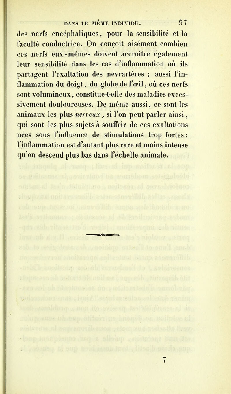 des nerfs encéphaliques, pour la sensibilité et la faculté conductrice. On conçoit aisément combien ces nerfs eux-mêmes doivent accroître également leur sensibilité dans les cas d’inflammation où ils partagent l’exaltation des névrarlères ; aussi l’in- flammation du doigt, du globe de l’œil, où ces nerfs sont volumineux, constitue-t-elle des maladies exces- sivement douloureuses. De même aussi, ce sont les animaux les plus nerveux > si l’on peut parler ainsi, qui sont les plus sujets à souffrir de ces exaltations nées sous l’influence de stimulations trop fortes: l’inflammation est d’autant plus rare et moins intense qu’on descend plus bas dans l’échelle animale.