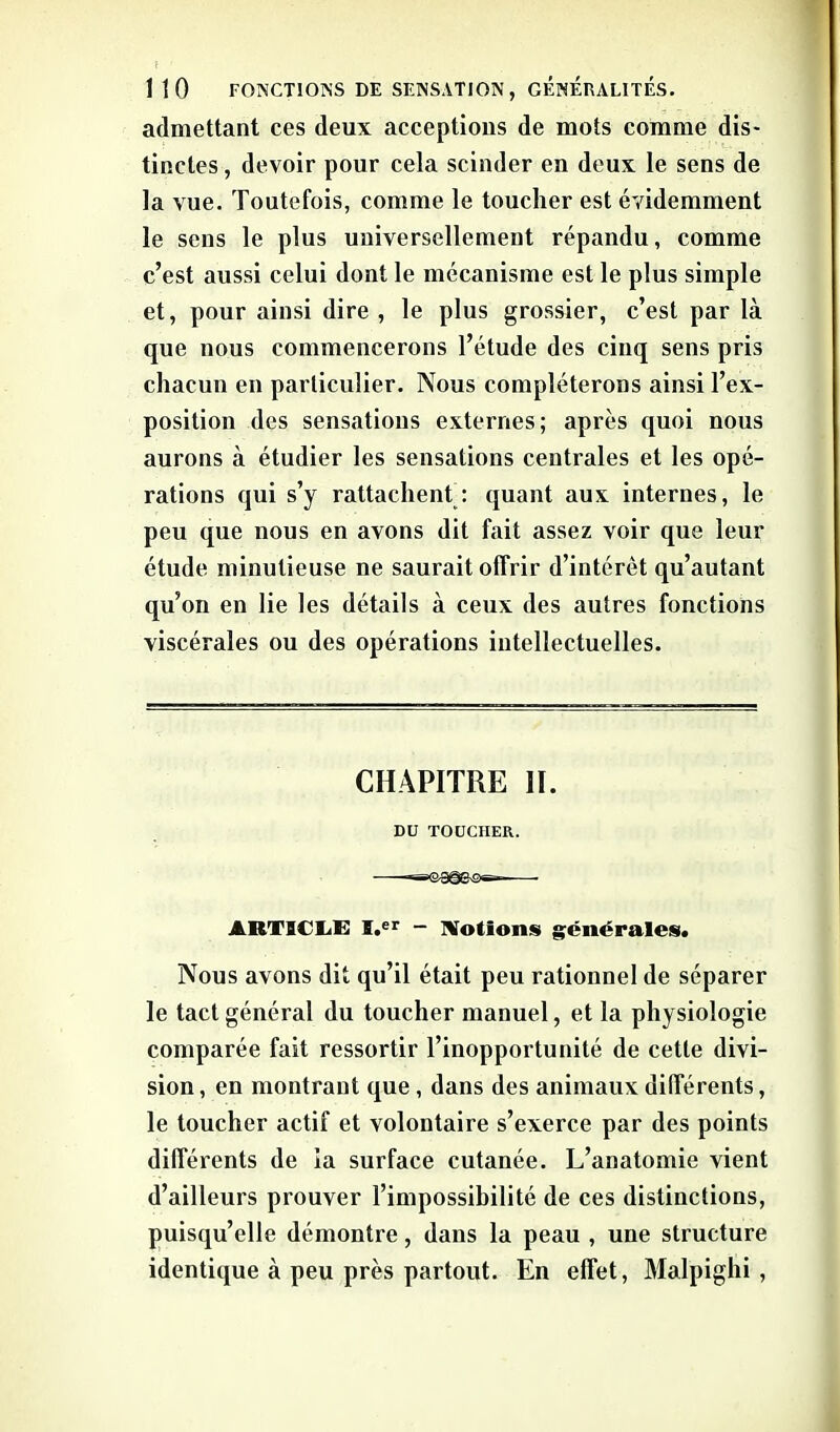 admettant ces deux acceptions de mots comme dis- tinctes , devoir pour cela scinder en deux le sens de la vue. Toutefois, comme le toucher est évidemment le sens le plus universellement répandu, comme c’est aussi celui dont le mécanisme est le plus simple et, pour ainsi dire , le plus grossier, c’est par là que nous commencerons l’étude des cinq sens pris chacun en particulier. Nous compléterons ainsi l’ex- position des sensations externes; après quoi nous aurons à étudier les sensations centrales et les opé- rations qui s’y rattachent : quant aux internes, le peu que nous en avons dit fait assez voir que leur étude minutieuse ne saurait offrir d’intérêt qu’autant qu’on en lie les détails à ceux des autres fonctions viscérales ou des opérations intellectuelles. CHAPITRE II. DU TOUCHER. ARTICLE ï.er - Notions générales. Nous avons dit qu’il était peu rationnel de séparer le tact général du toucher manuel, et la physiologie comparée fait ressortir l’inopportunité de cette divi- sion , en montrant que , dans des animaux différents, le toucher actif et volontaire s’exerce par des points différents de ia surface cutanée. L’anatomie vient d’ailleurs prouver l’impossibilité de ces distinctions, puisqu’elle démontre, dans la peau , une structure identique à peu près partout. En effet, Malpighi ,