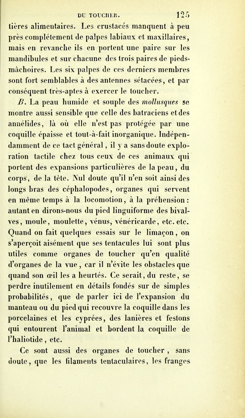 tières alimentaires. Les crustacés manquent à peu près complètement de palpes labiaux et maxillaires, mais en revanche ils en portent une paire sur les mandibules et sur chacune des trois paires de pieds- màchoires. Les six palpes de ces derniers membres sont fort semblables à des antennes sétacées, et par conséquent très-aptes à exercer le toucher. B. La peau humide et souple des mollusques se montre aussi sensible que celle des batraciens et des annélides, là où elle n’est pas protégée par une coquille épaisse et tout-à-fait inorganique. Indépen- damment de ce tact général, il y a sans doute explo- ration tactile chez tous ceux de ces animaux qui portent des expansions particulières de la peau, du corps , de la tète. Nul doute qu’il n’en soit ainsi des longs bras des céphalopodes, organes qui servent en même temps à la locomotion, à la préhension : autant en dirons-nous du pied linguiforme des bival- ves, moule, moulette, vénus, vénéricarde, etc. etc. Quand on fait quelques essais sur le limaçon, on s’aperçoit aisément que ses tentacules lui sont plus utiles comme organes de toucher qu’en qualité d’organes de la vue, car il n’évite les obstacles que quand son oeil les a heurtés. Ce serait, du reste, se perdre inutilement en détails fondés sur de simples probabilités, que de parler ici de l’expansion du manteau ou du pied qui recouvre la coquille dans les porcelaines et les cyprées, des lanières et festons qui entourent l’animal et bordent la coquille de l’haliotide, etc. Ce sont aussi des organes de toucher , sans doute, que les filaments tentaculaires, les franges