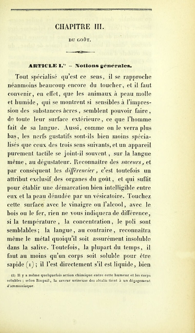 DU GOÛT. AffiTICLK I.rr - Notions gêiBéirsftSes. Tout spécialisé qu’est ce sens, il se rapproche néanmoins beaucoup encore du toucher, et il faut convenir, en effet, que les animaux à peau molle et humide, qui se montrent si sensibles à l’impres- sion des substances acres , semblent pouvoir faire , de toute leur surface extérieure, ce que l’homme fait de sa langue. Aussi, comme on le verra plus bas, les nerfs gustatifs sont-ils bien moins spécia- lisés que ceux des trois sens suivants, et un appareil purement tactile se joint-il souvent , sur la langue même, au dégustateur. Reconnaître des saveurs, et par conséquent les différencier, c’est toutefois un attribut exclusif des organes du goût, et qui suffit pour établir une démarcation bien intelligible entre eux et la peau dénudée par un vésicatoire. Touchez celte surface avec le vinaigre ou l’alcool, avec le bois ou le fer, rien ne vous indiquera de différence, si la température , la concentration, le poli sont semblables ; la langue , au contraire , reconnaîtra même le métal quoiqu’il soit assurément insoluble dans la salive. Toutefois, la plupart du temps, il faut au moins qu’un corps soit soluble pour être sapide (i) ; il Test directement s’il est liquide, bien (1) II y a môme quelquefois action chimique entre cette humeur et les corps, soluhles ; selon Raspail, lu saveur urincuse des alcalis tient à un dégagement d’ammoniaque.