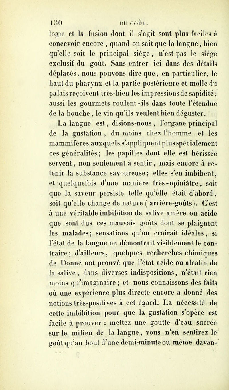 I 30 nü coût. logie et la fusion dont il s’agit sont plus faciles à concevoir encore , quand on sait que la langue, bien qu’elle soit le principal siège , n’est pas le siège exclusif du goût. Sans entrer ici dans des détails déplacés, nous pouvons dire que, en particulier, le haut du pharynx et la partie postérieure et molle du palais reçoivent très-bien les impressions de sapidité; aussi les gourmets roulent-ils dans toute l’étendue de la bouche , le vin qu’ils veulent bien déguster. La langue est, disions-nous , l’organe principal de la gustation , du moins chez l’homme et les mammifères auxquels s’appliquent plus spécialement ces généralités; les papilles dont elle est hérissée servent, non-seulement a. sentir , mais encore à re- tenir la substance savoureuse; elles s’en imbibent, et quelquefois d’une manière très-opiniâtre, soit que la saveur persiste telle qu’elle était d’abord, soit qu’elle change de nature ( arrière-goûts). C’est à une véritable imbibition de salive amère ou acide que sont dus ces mauvais goûts dont se plaignent les malades; sensations qu’on croirait idéales, si l’état de la langue ne démontrait visiblement le con- traire; d’ailleurs, quelques recherches chimiques de Donné ont prouvé que l’état acide ou alcalin de la salive , dans diverses indispositions, n’était rien moins qu’imaginaire ; et nous connaissons des faits où une expérience plus directe encore a donné des notions très-positives à cet égard. La nécessité de celte imbibition pour que la gustation s’opère est facile à prouver : mettez une goutte d’eau sucrée sur le milieu de la langue, vous n’en sentirez le goût qu’au bout d’une demi-minute ou même davan-