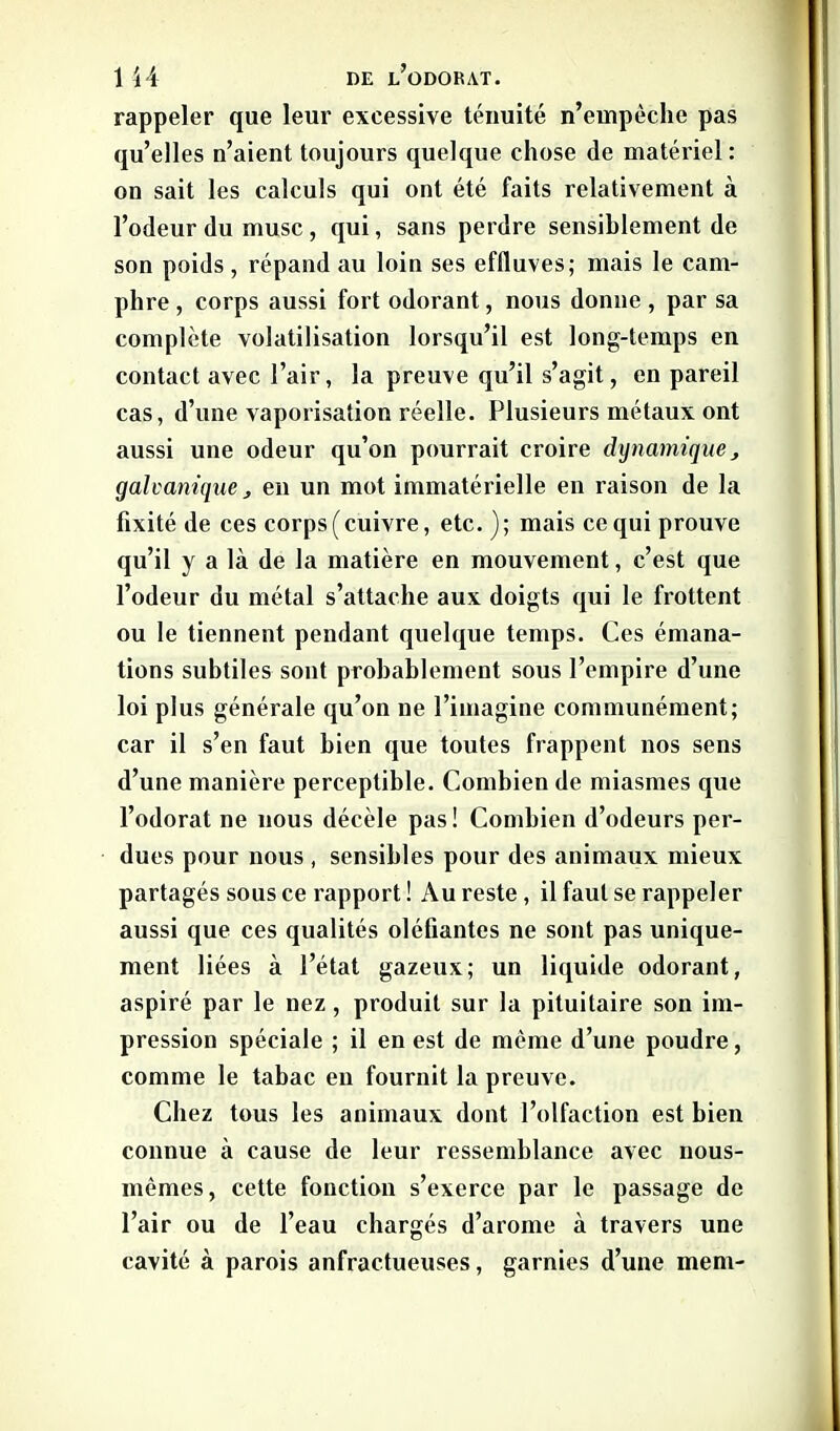 rappeler que leur excessive ténuité n’empêche pas qu’elles n’aient toujours quelque chose de matériel: on sait les calculs qui ont été faits relativement à l’odeur du musc, qui, sans perdre sensiblement de son poids , répand au loin ses effluves; mais le cam- phre , corps aussi fort odorant, nous donne , par sa complète volatilisation lorsqu’il est long-temps en contact avec l’air, la preuve qu’il s’agit, en pareil cas, d’une vaporisation réelle. Plusieurs métaux ont aussi une odeur qu’on pourrait croire dynamique, galvanique, en un mot immatérielle en raison de la fixité de ces corps (cuivre, etc. ); mais ce qui prouve qu’il y a là de la matière en mouvement, c’est que l’odeur du métal s’attache aux doigts qui le frottent ou le tiennent pendant quelque temps. Ces émana- tions subtiles sont probablement sous l’empire d’une loi plus générale qu’on ne l’imagine communément; car il s’en faut bien que toutes frappent nos sens d’une manière perceptible. Combien de miasmes que l’odorat ne nous décèle pas ! Combien d’odeurs per- dues pour nous , sensibles pour des animaux mieux partagés sous ce rapport ! Au reste, il faut se rappeler aussi que ces qualités oléfiantes ne sont pas unique- ment liées à l’état gazeux; un liquide odorant, aspiré par le nez , produit sur la pituitaire son im- pression spéciale ; il en est de même d’une poudre, comme le tabac en fournit la preuve. Chez tous les animaux dont l’olfaction est bien connue à cause de leur ressemblance avec nous- mêmes, cette fonction s’exerce par le passage de l’air ou de l’eau chargés d’arome à travers une cavité à parois anfractueuses, garnies d’une mem-