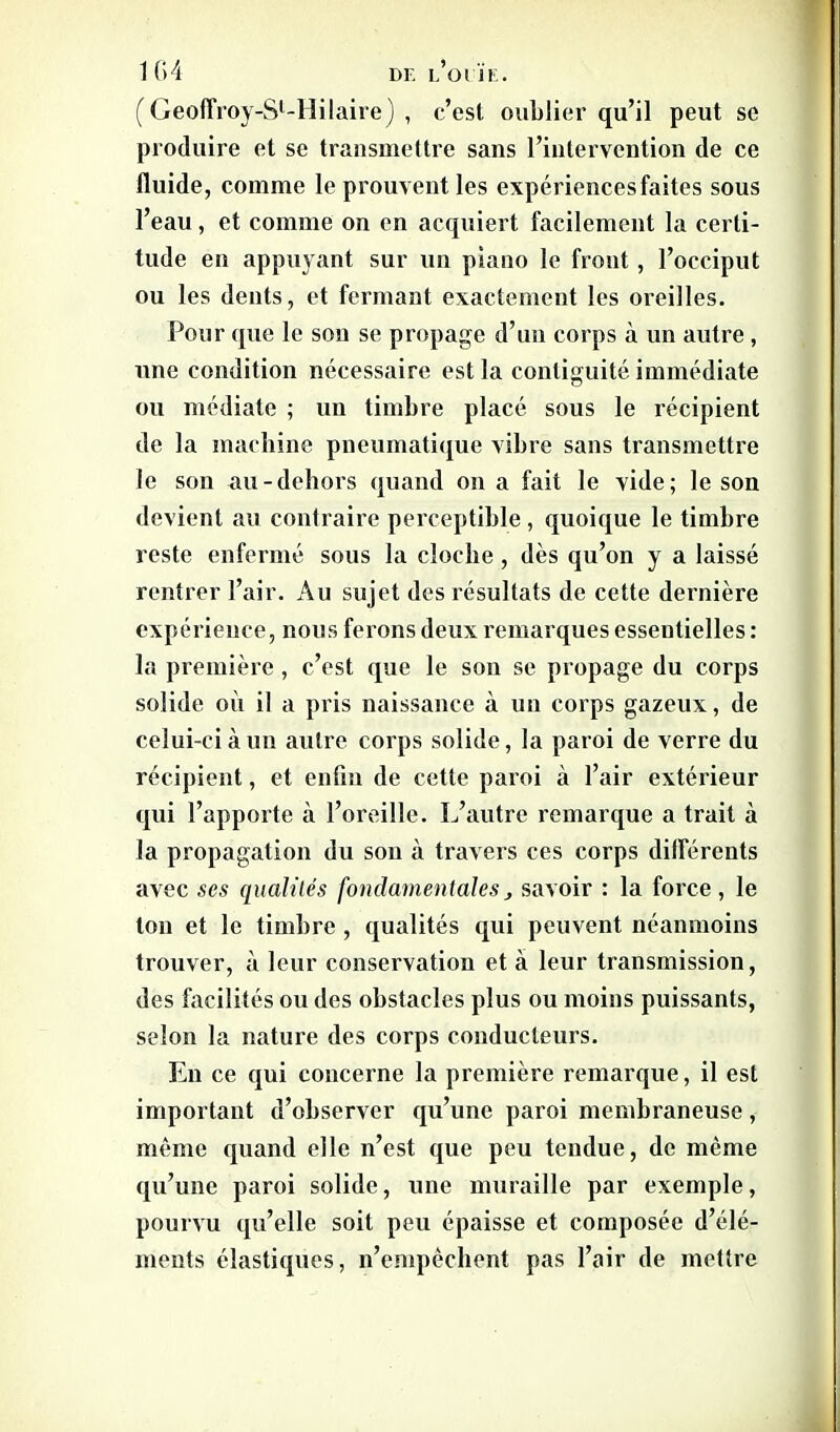 104 Dr. l’oi'ïe. (Geoffroy-Sl-Hilaire) , c’est oublier qu’il peut se produire et se transmettre sans l’intervention de ce fluide, comme le prouvent les expériences faites sous l’eau, et comme on en acquiert facilement la certi- tude en appuyant sur un piano le front, l’occiput ou les dents, et fermant exactement les oreilles. Pour que le son se propage d’un corps à un autre , une condition nécessaire est la conliguité immédiate ou médiate ; un timbre placé sous le récipient de la machine pneumatique vibre sans transmettre le son au-dehors quand on a fait le vide; le son devient au contraire perceptible, quoique le timbre reste enfermé sous la cloche, dès qu’on y a laissé rentrer l’air. Au sujet des résultats de cette dernière expérience, nous ferons deux remarques essentielles : la première , c’est que le son se propage du corps solide ou il a pris naissance à un corps gazeux, de celui-ci à un autre corps solide, la paroi de verre du récipient, et enfin de cette paroi à l’air extérieur qui l’apporte à l’oreille. L’autre remarque a trait à la propagation du son à travers ces corps différents avec ses qualités fondamentales, savoir : la force, le ton et le timbre , qualités qui peuvent néanmoins trouver, à leur conservation et à leur transmission, des facilités ou des obstacles plus ou moins puissants, selon la nature des corps conducteurs. En ce qui concerne la première remarque, il est important d’observer qu’une paroi membraneuse, même quand elle n’est que peu tendue, de même qu’une paroi solide, une muraille par exemple, pourvu qu’elle soit peu épaisse et composée d’élé- ments élastiques, n’empêchent pas l’air de mettre