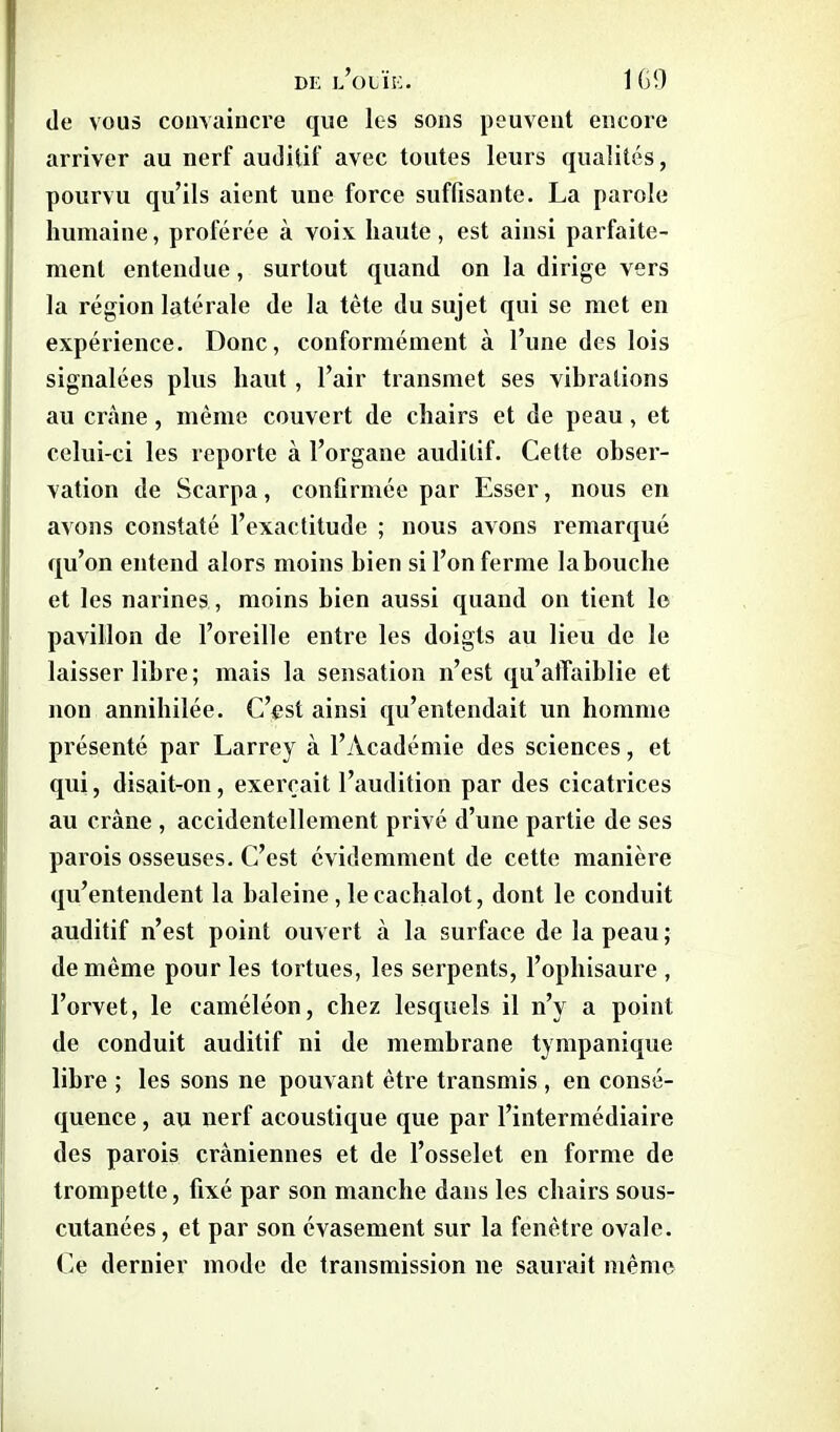 (le vous convaincre que les sons peuvent encore arriver au nerf auditif avec toutes leurs qualités, pourvu qu’ils aient une force suffisante. La parole humaine, proférée à voix haute, est ainsi parfaite- ment entendue, surtout quand on la dirige vers la région latérale de la tète du sujet qui se met en expérience. Donc, conformément à l’une des lois signalées plus haut, l’air transmet ses vibrations au crâne, même couvert de chairs et de peau, et celui-ci les reporte à l’organe auditif. Cette obser- vation de Scarpa, confirmée par Esser, nous en avons constaté l’exactitude ; nous avons remarqué qu’on entend alors moins bien si l’on ferme la bouche et les narines, moins bien aussi quand on tient le pavillon de l’oreille entre les doigts au lieu de le laisser libre; mais la sensation n’est qu’affaiblie et non annihilée. C’est ainsi qu’entendait un homme présenté par Larrey à l’Académie des sciences, et qui, disait-on, exerçait l’audition par des cicatrices au crâne, accidentellement privé d’une partie de ses parois osseuses. C’est évidemment de cette manière qu’entendent la baleine, le cachalot, dont le conduit auditif n’est point ouvert à la surface de la peau ; de môme pour les tortues, les serpents, l’ophisaure , l’orvet, le caméléon, chez lesquels il n’y a point de conduit auditif ni de membrane tympanique libre ; les sons ne pouvant être transmis , en consé- quence , au nerf acoustique que par l’intermédiaire des parois crâniennes et de l’osselet en forme de trompette, fixé par son manche dans les chairs sous- cutanées , et par son évasement sur la fenêtre ovale. Ce dernier mode de transmission ne saurait même