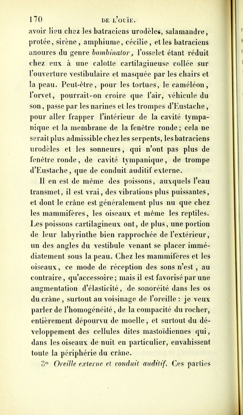 avoir lieu chez les batraciens urodèles, salamandre, protée, sirène, amphiume, cécilie, et les batraciens anoures du genre bombinator, l’osselet étant réduit chez eux à une calotte cartilagineuse collée sur l’ouverture vestibulaire et masquée par les chairs et la peau. Peut-être, pour les tortues, le caméléon, l’orvet, pourrait-on croire que l’air, véhicule du son, passe par les narines et les trompes d’Eustaehe, pour aller frapper l’intérieur de la cavité tympa- nique et la membrane de la fenêtre ronde ; cela ne serait plus admissible chez les serpents, les batraciens urodèles et les sonneurs, qui n’ont pas plus de fenêtre ronde, de cavité tympanique, de trompe d’Eustache, que de conduit auditif externe. 11 en est de même des poissons, auxquels l’eau transmet, il est vrai, des vibrations plus puissantes, et dont le cràne est généralement plus nu que chez les mammifères, les oiseaux et même les reptiles. Les poissons cartilagineux ont, de plus, une portion de leur labyrinthe bien rapprochée de l’extérieur, un des angles du vestibule venant se placer immé- diatement sous la peau. Chez les mammifères et les oiseaux, ce mode de réception des sons n’est , au contraire, qu’accessoire ; mais il est favorisé par une augmentation d’élasticité, de sonoréité dans les os du cràne , surtout au voisinage de l’oreille : je veux parler de l’homogénéité, de la compacité du rocher, entièrement dépourvu de moelle, et surtout du dé- veloppement des cellules dites mastoïdiennes qui, dans les oiseaux de nuit eu particulier, envahissent toute la périphérie du cràne. u° Oreille externe et conduit auditif. Ces parties