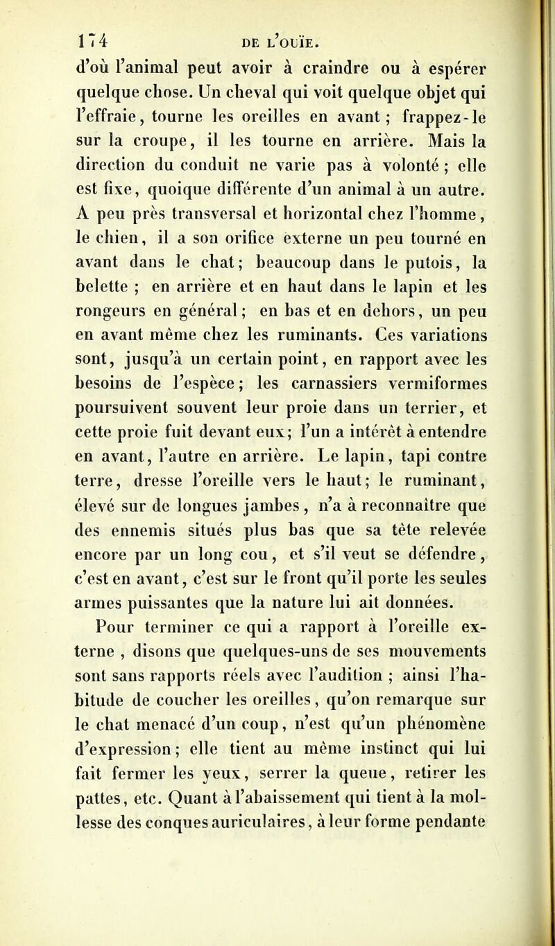 d’où l’animal peut avoir à craindre ou à espérer quelque chose. Un cheval qui voit quelque objet qui l’effraie, tourne les oreilles en avant; frappez-le sur la croupe, il les tourne en arrière. Mais la direction du conduit ne varie pas à volonté ; elle est fixe, quoique différente d’un animal à un autre. A peu près transversal et horizontal chez l’homme, le chien, il a son orifice externe un peu tourné en avant dans le chat; beaucoup dans le putois, la belette ; en arrière et en haut dans le lapin et les rongeurs en général ; en bas et en dehors, un peu en avant même chez les ruminants. Ces variations sont, jusqu’à un certain point, en rapport avec les besoins de l’espèce ; les carnassiers vermiformes poursuivent souvent leur proie dans un terrier, et cette proie fuit devant eux; l’un a intérêt à entendre en avant, l’autre en arrière. Le lapin, tapi contre terre, dresse l’oreille vers le haut; le ruminant, élevé sur de longues jambes , n’a à reconnaître que des ennemis situés plus bas que sa tète relevée encore par un long cou, et s’il veut se défendre, c’est en avant, c’est sur le front qu’il porte les seules armes puissantes que la nature lui ait données. Pour terminer ce qui a rapport à l’oreille ex- terne , disons que quelques-uns de ses mouvements sont sans rapports réels avec l’audition ; ainsi l’ha- bitude de coucher les oreilles , qu’on remarque sur le chat menacé d’un coup, n’est qu’un phénomène d’expression ; elle tient au même instinct qui lui fait fermer les yeux, serrer la queue, retirer les pattes, etc. Quant à l’abaissement qui tient à la mol- lesse des conques auriculaires, à leur forme pendante