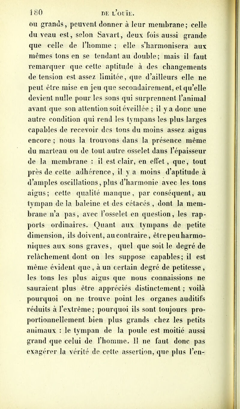 1 HO m: l’ouïe. ou grands, peuvent donner à leur membrane ; celle du veau est, selon Savart, deux fois aussi grande que celle de l’homme ; elle s’harmonisera aux mêmes tons en se tendant au double; mais il faut remarquer que celte aptitude à des changements de tension est assez limitée, que d’ailleurs elle ne peut être mise en jeu que secondairement, et qu’elle devient nulle pour les sons qui surprennent l’animal avant que son attention soit éveillée ; il y a donc une autre condition qui rend les tympans les plus larges capables de recevoir des tons du moins assez aigus encore ; nous la trouvons dans la présence même du marteau ou de tout autre osselet dans l’épaisseur de la membrane : il est clair, en effet, que, tout près de cette adhérence, il y a moins d’aptitude à d’amples oscillations, plus d’harmonie avec les tons aigus; cette qualité manque, par conséquent, au tympan de la baleine et des cétacés , dont la mem- brane n’a pas, avec l’osselet en question, les rap- ports ordinaires. Quant aux tympans de petite dimension, ils doivent, au contraire, être peu harmo- niques aux. sons graves, quel que soit le degré de relâchement dont ou les suppose capables; il est même évident que , à un certain degré de petitesse , les tons les plus aigus que nous connaissions ne sauraient plus être appréciés distinctement ; voilà pourquoi on ne trouve point les organes auditifs réduits à l’extrême; pourquoi ils sont toujours pro- portionnellement bien plus grands chez les petits animaux : le tympan de la poule est moitié aussi grand que celui de l’homme. Il ne faut donc pas exagérer la vérité de celte assertion, que plus l’en-