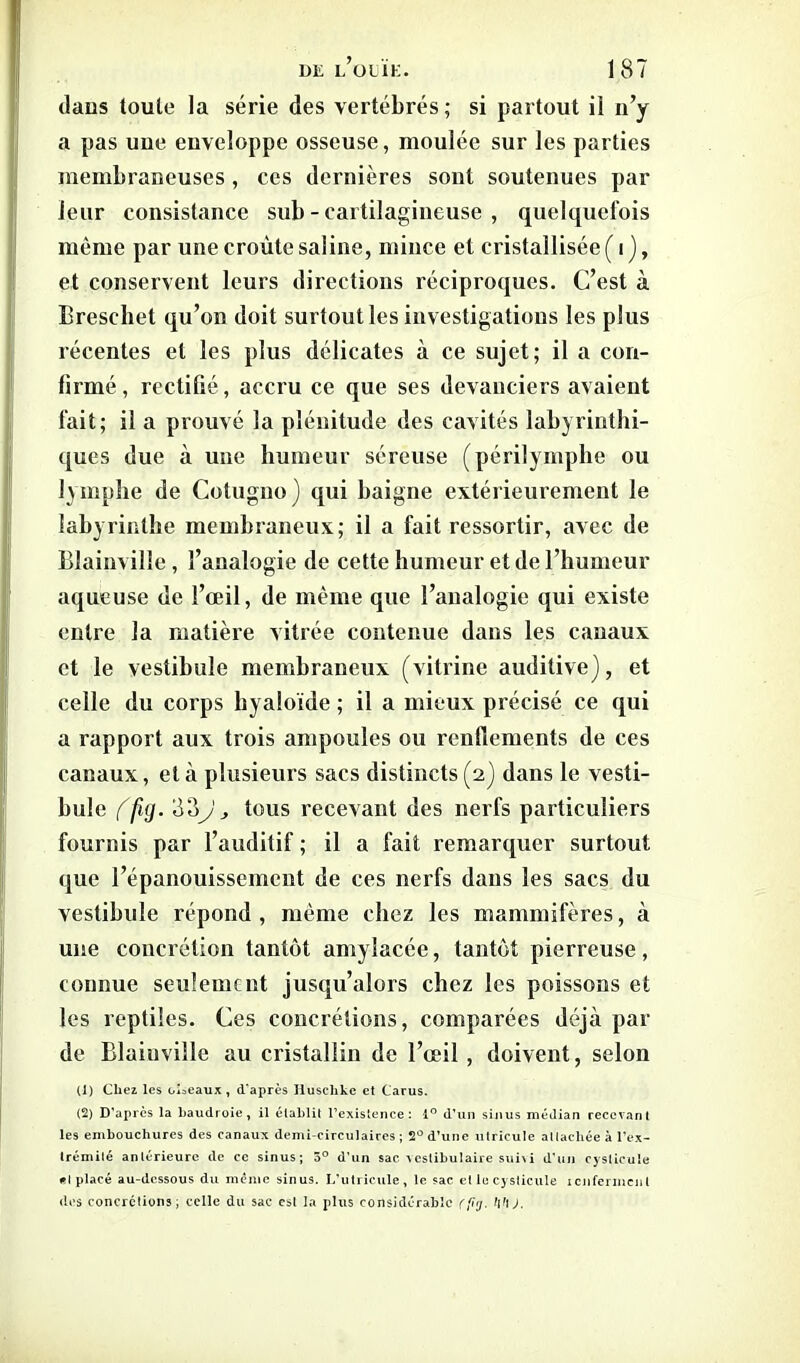 dans toute la série des vertébrés ; si partout il n’y a pas uue euveloppe osseuse, moulée sur les parties membraneuses, ces dernières sont soutenues par leur consistance sub - cartilagineuse , quelquefois même par une croûte saline, mince et cristallisée ( i ), et conservent leurs directions réciproques. C’est à Breschet qu’on doit surtout les investigations les plus récentes et les plus délicates à ce sujet; il a cori- lirmé, rectifié, accru ce que ses devanciers avaient fait; il a prouvé la plénitude des cavités labyrinthi- ques due à une humeur séreuse (périlymphe ou lymphe de Cotugno) qui baigne extérieurement le labyrinthe membraneux; il a fait ressortir, avec de Blainville , l’analogie de cette humeur et de l’humeur aqueuse de l’œil, de même que l’analogie qui existe entre la matière vitrée contenue dans les canaux et le vestibule membraneux (vitrine auditive), et celle du corps hyaloïde ; il a mieux précisé ce qui a rapport aux trois ampoules ou renflements de ces canaux, et à plusieurs sacs distincts (2) dans le vesti- bule (fig. 80J, tous recevant des nerfs particuliers fournis par l’auditif ; il a fait remarquer surtout que l’épanouissement de ces nerfs dans les sacs du vestibule répond , même chez les mammifères, à une concrétion tantôt amylacée, tantôt pierreuse, connue seulement jusqu’alors chez les poissons et les reptiles. Ces concrétions, comparées déjà par de Blainville au cristallin de l’œil , doivent, selon (1) Chez les oiseaux, d'après Huschke et Carus. (2) D’après la Baudroie, il établit l’existence: 1° d’un sinus médian recevant les embouchures des canaux demi-circulaires ; 2° d’une utricule attachée à l’ex- trémité antérieure de ce sinus; 5° d’un sac veslibulaire suivi d’un cysticule «I placé au-dessous du même sinus. L’utricule, le sac et le cysticule renferment des concrétions; celle du sac est la plus considérable (fig. hh).