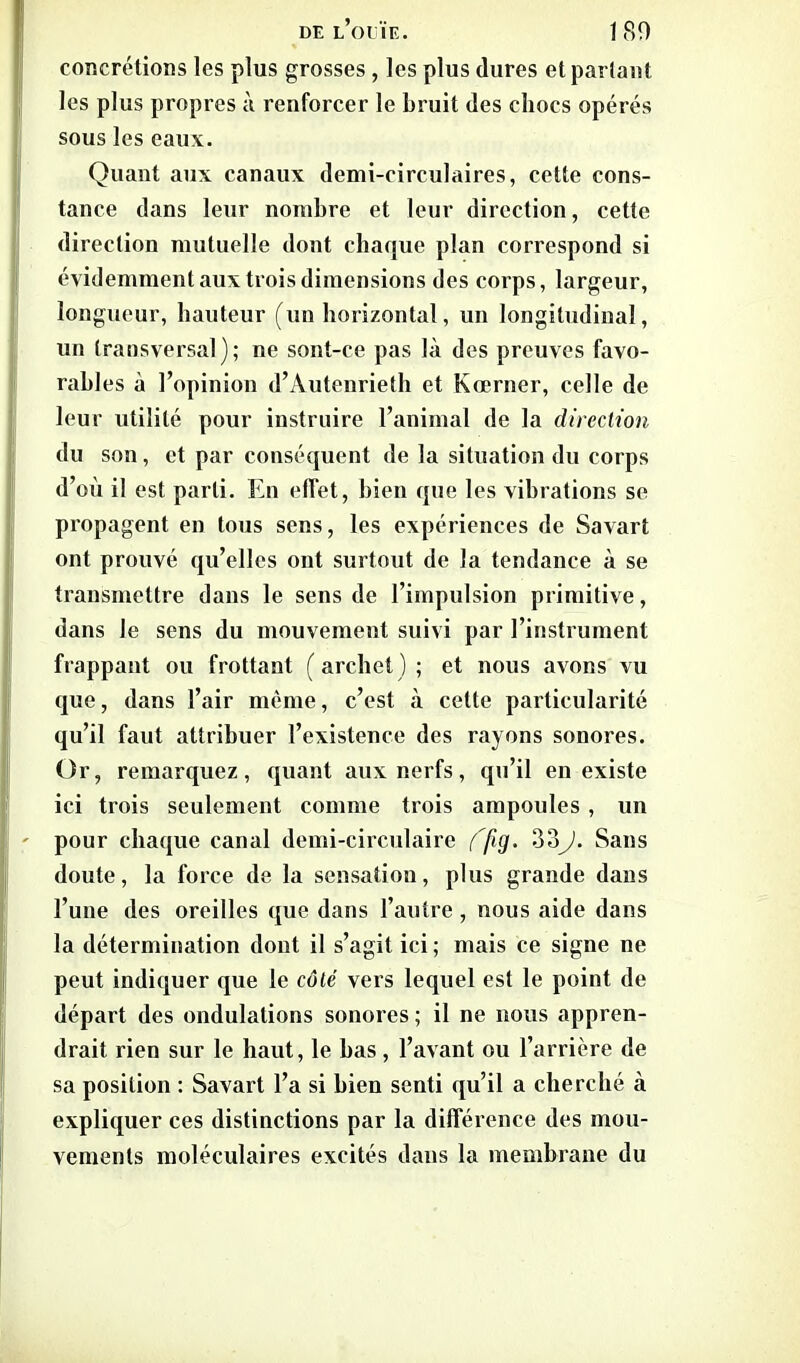 concrétions les plus grosses, les plus dures et parlant les plus propres à renforcer le bruit des chocs opérés sous les eaux. Quant aux canaux demi-circulaires, cette cons- tance dans leur nombre et leur direction, cette direction mutuelle dont chaque plan correspond si évidemment aux trois dimensions des corps, largeur, longueur, hauteur (un horizontal, un longitudinal, un transversal); ne sont-ce pas là des preuves favo- rables à l’opinion d’Autenrieth et Kœrner, celle de leur utilité pour instruire l’animal de la direction du son, et par conséquent de la situation du corps d’où il est parti. En effet, bien que les vibrations se propagent en tous sens, les expériences de Savart ont prouvé qu’elles ont surtout de la tendance à se transmettre dans le sens de l’impulsion primitive, dans le sens du mouvement suivi par l’instrument frappant ou frottant (archet); et nous avons vu que, dans l’air même, c’est à cette particularité qu’il faut attribuer l’existence des rayons sonores. Or, remarquez, quant aux nerfs, qu’il en existe ici trois seulement comme trois ampoules , un ' pour chaque canal demi-circulaire ('fig. 33J. Sans doute, la force de la sensation, plus grande dans l’une des oreilles que dans l’autre, nous aide dans la détermination dont il s’agit ici ; mais ce signe ne peut indiquer que le côté vers lequel est le point de départ des ondulations sonores ; il ne nous appren- drait rien sur le haut, le bas , l’avant ou l’arrière de sa position : Savart l’a si bien senti qu’il a cherché à expliquer ces distinctions par la différence des mou- vements moléculaires excités dans la membrane du