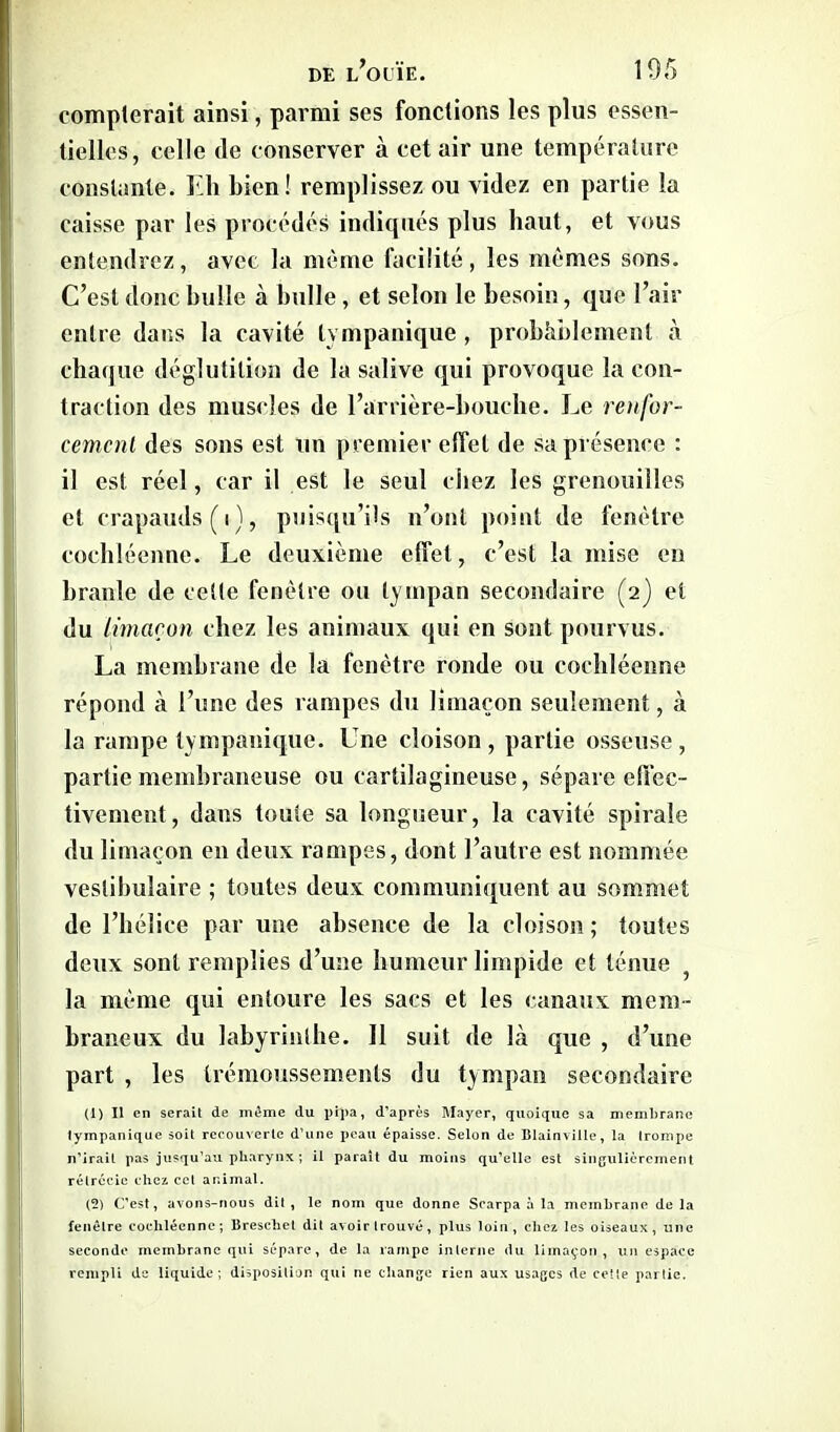 compterait ainsi, parmi ses fonctions les plus essen- tielles, celle (le conserver à cet air une température constante. Eli bien! remplissez ou videz en partie la caisse par les procédés indiqués plus haut, et vous entendrez, avec la même facilité, les mêmes sons. C’est donc bulle à bulle, et selon le besoin, que l’air entre dans la cavité tvmpanique , probablement à chaque déglutition de la salive qui provoque la con- traction des muscles de l’arrière-bouche. Le renfor- cement des sons est un premier effet de sa présence : il est réel, car il est le seul chez les grenouilles et crapauds (i), puisqu’ils n’ont point de fenêtre cochléenne. Le deuxième effet, c’est la mise en branle de cette fenêtre ou tympan secondaire (2) et du limaçon chez les animaux qui en sont pourvus. La membrane de la fenêtre ronde ou cochléenne répond à l’une des rampes du limaçon seulement, à la rampe tvmpanique. Une cloison, partie osseuse, partie membraneuse ou cartilagineuse, sépare effec- tivement, dans toute sa longueur, la cavité spirale du limaçon en deux rampes, dont l’autre est nommée veslibulaire ; toutes deux communiquent au sommet de l’hélice par une absence de la cloison; toutes deux sont remplies d’une humeur limpide et ténue la même qui entoure les sacs et les canaux mem- braneux du labyrinthe. Il suit de là que , d’une part , les trémoussements du tympan secondaire (1) Il en serait de même du pipa, d’après Mayer, quoique sa membrane tympanique soit recouverte d’une peau épaisse. Selon de Blainville, la trompe n’irait pas jusqu’au pharynx ; il paraît du moins qu’elle est singulièrement rétrécie chez ccl animal. (2) C’est, avons-nous dit, le nom que donne Scarpa à la membrane delà fenêtre cochléenne; Breschet dit avoir trouvé, plus loin, chez les oiseaux, une seconde membrane qui sépare, de la rampe interne du limaçon, un espace rempli de liquide ; disposition qui ne change rien aux usages de cette partie.