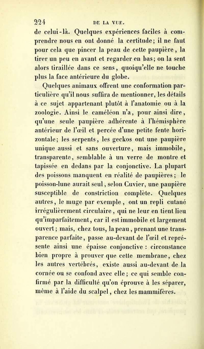 de celui-là. Quelques expériences faciles à com- prendre nous en ont donné la certitude ; il ne faut pour cela que pincer la peau de cette paupière, la tirer un peu en avant et regarder en bas ; on la sent alors tiraillée dans ce sens, quoiqu’elle ne touche plus la face antérieure du globe. Quelques animaux offrent une conformation par- ticulière qu’il nous suffira de mentionner, les détails à ce sujet appartenant plutôt à l’anatomie ou à la zoologie. Ainsi le caméléon n’a, pour ainsi dire, qu’une seule paupière adhérente à l’hémisphère antérieur de l’œil et percée d’une petite fente hori- zontale; les serpents, les geckos ont une paupière unique aussi et sans ouverture, mais immobile, transparente, semblable à un verre de montre et tapissée en dedans par la conjonctive. La plupart des poissons manquent en réalité de paupières ; le poisson-lune aurait seul, selon Cuvier, une paupière susceptible de constriction complète. Quelques autres, le muge par exemple , ont un repli cutané irrégulièrement circulaire, qui ne leur en tient lieu qu’imparfaitement, car il est immobile et largement ouvert ; mais, chez tous, la peau , prenant une trans- parence parfaite, passe au-devant de l’œil et repré- sente ainsi une épaisse conjonctive : circonstance bien propre à prouver que cette membrane, chez les autres vertébrés, existe aussi au-devant de la cornée ou se confond avec elle ; ce qui semble con- firmé par la difficulté qu’on éprouve à les séparer, même à l’aide du scalpel, chez les mammifères.