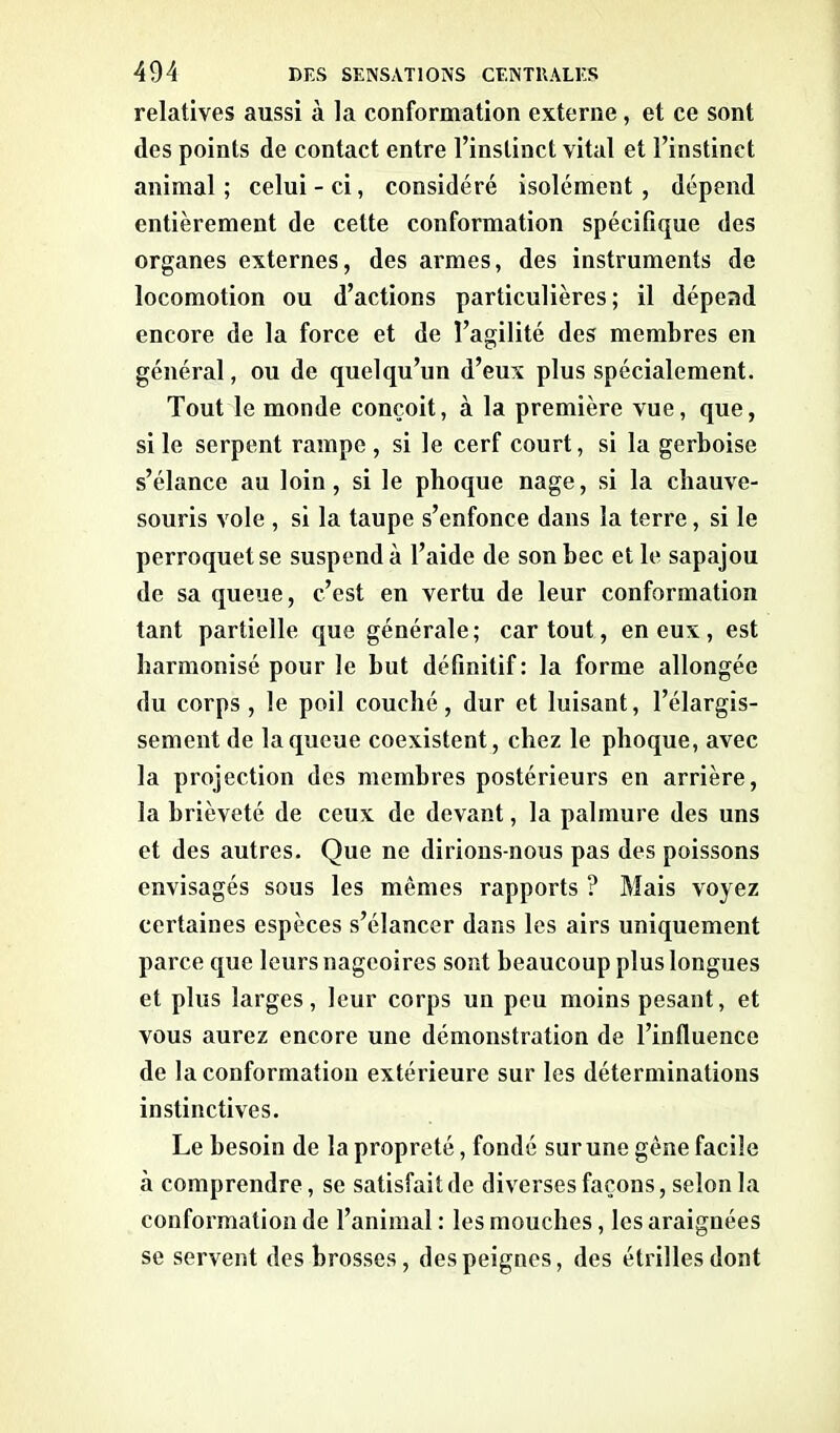 relatives aussi à la conformation externe, et ce sont des points de contact entre l’instinct vital et l’instinct animal ; celui - ci, considéré isolément, dépend entièrement de cette conformation spécifique des organes externes, des armes, des instruments de locomotion ou d’actions particulières; il dépend encore de la force et de l’agilité des membres en général, ou de quelqu’un d’eux plus spécialement. Tout le monde conçoit, à la première vue, que, si le serpent rampe , si le cerf court, si la gerboise s’élance au loin, si le phoque nage, si la chauve- souris vole , si la taupe s’enfonce dans la terre, si le perroquet se suspend à l’aide de son bec et le sapajou de sa queue, c’est en vertu de leur conformation tant partielle que générale; car tout, en eux, est harmonisé pour le but définitif : la forme allongée du corps , le poil couché, dur et luisant, l’élargis- sement de la queue coexistent, chez le phoque, avec la projection des membres postérieurs en arrière, la brièveté de ceux de devant, la palmure des uns et des autres. Que ne dirions-nous pas des poissons envisagés sous les mêmes rapports ? Mais voyez certaines espèces s’élancer dans les airs uniquement parce que leurs nageoires sont beaucoup plus longues et plus larges, leur corps un peu moins pesant, et vous aurez encore une démonstration de l’influence de la conformation extérieure sur les déterminations instinctives. Le besoin de la propreté, fondé sur une gêne facile à comprendre, se satisfait de diverses façons, selon la conformation de l’animal : les mouches, les araignées se servent des brosses, des peignes, des étrilles dont