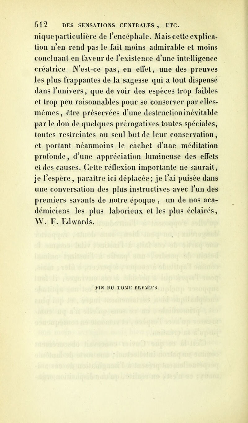 nique particulière de l’encéphale. Mais cette explica- tion n’en rend pas le fait moins admirable et moins concluant en faveur de l’existence d’une intelligence créatrice. N’est-ce pas, en effet, une des preuves les plus frappantes de la sagesse qui a tout dispensé dans l’univers, que de voir des espèces trop faibles et trop peu raisonnables pour se conserver par elies- mêmes, être préservées d’une destruction inévitable par le don de quelques prérogatives toutes spéciales, toutes restreintes au seul but de leur conservation, et portant néanmoins le cachet d’une méditation profonde, d’une appréciation lumineuse des effets et des causes. Cette réflexion importante ne saurait, je l’espère, paraître ici déplacée; je l’ai puisée dans une conversation des plus instructives avec l’un des premiers savants de notre époque , un de nos aca- démiciens les plus laborieux et les plus éclairés, W. F. Edwards. El N LUJ TOM U PREMll'K.