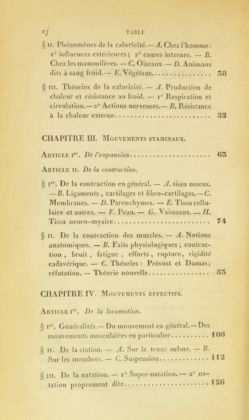 vj TARI.r. § H. Phénomènes de la caloricité.—Chez rhomme: I® influences extérieures; 2° causes internes. — B. Cliez les mammifères. — C, Oiseaux— J). Animaux dits à sang froid.— £. Végétaux 58 § III. Théories de la caloricité. — A. Production de chaleur el résistance au froid. — 1° Respiration cl circulation.—2° Actions nerveuses.— B. Résistance à la chaleur externe 52 CIIAPITFvE III. Mouvements staminaux. Article i*h l)e l'expansion G3 Article II. De la contraction. § Ph De la contraction en général. — A. tissu osseux. — B. Ligaments , cartilages et fibro-cartilages.— C. Membranes. — D. Parenchymes. — E. Tissu cellu- laire et autres. — F. Peau. — G. Vaisseaux. — H. Tissu neuro-myaire 74 § II. De la contraction des muscles. — A. Notions anatomiques. — B. Faits physiologiques ; contrac- tion , bruit, fatigue, efforts, rupture, rigidité cadavérique.— C. Théories : Prévost et Dumas; réfutation. — Théorie nouvelle <. • 85 CHAPITRE IV. Mouvements effectifs. Article P''. De la locomotion. § Ph Généralités.— Du mouvement en général.—Des mouvements mnsculaires en particulier 108 § II. De la station. — A. Sur le tronc meme. — B. Sur les membres. — C. Suspension § ni. De la natation. — i Super-natation. — 2° na- tation proprement dite