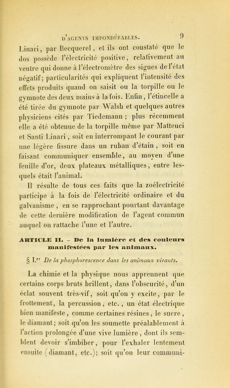 u’aGKNTS IMPOA’DI^AIUÆS. 0 Linari, par Becquerel, et ils ont constaté que le dos possède l’électricité positive, relativement au ventre qui donne à l’électromètre des signes de l’état négatif ; particularités qui expliquent l’intensité des ellets produits quand on saisit ou la torpille ou le ffvmnote des deux mains à la fois. Enfin, l’étincelle a été tirée du gymnote par Walsh et quelques autres physiciens cités par Tiedemann ; plus récemment elle a été obtenue de la torpille même par Matteuci et Santi Linari, soit en interrompant le courant par une légère fissure dans un ruban d’étain , soit en faisant communiquer ensemble, au moyen d’une feuille d’or, deux plateaux métalliques, entre les- quels était l’animal. Il résulte de tous ces faits que la zoélectricité participe à la fois de l’électricité ordinaire et du galvanisme , en se rapprochant pourtant davantage de cette dernière modification de l’agent commun auquel ou rattache l’une et l’autre. ARTICLE II. - De la lumière et des couleurs manifestées par les animaux. § I.' De la phosphorescence dans les animaux vivants, La chimie et la physique nous apprennent que certains corps bruts brillent, dans l’obscurité, d’un éclat souvent très-vif, soit qu’on y excite, par le frottement, la percussion, etc., un état électrique bien manifeste, comme certaines résines, le sucre , le diamant; soit qu’on les soumette préalablement à l’action prolongée d’une vive lumière , dont ils sem- Ident devoir s’imbiber, pour l’exhaler lentement ensuite (diamant, etc.); soit qu’on leur communi-