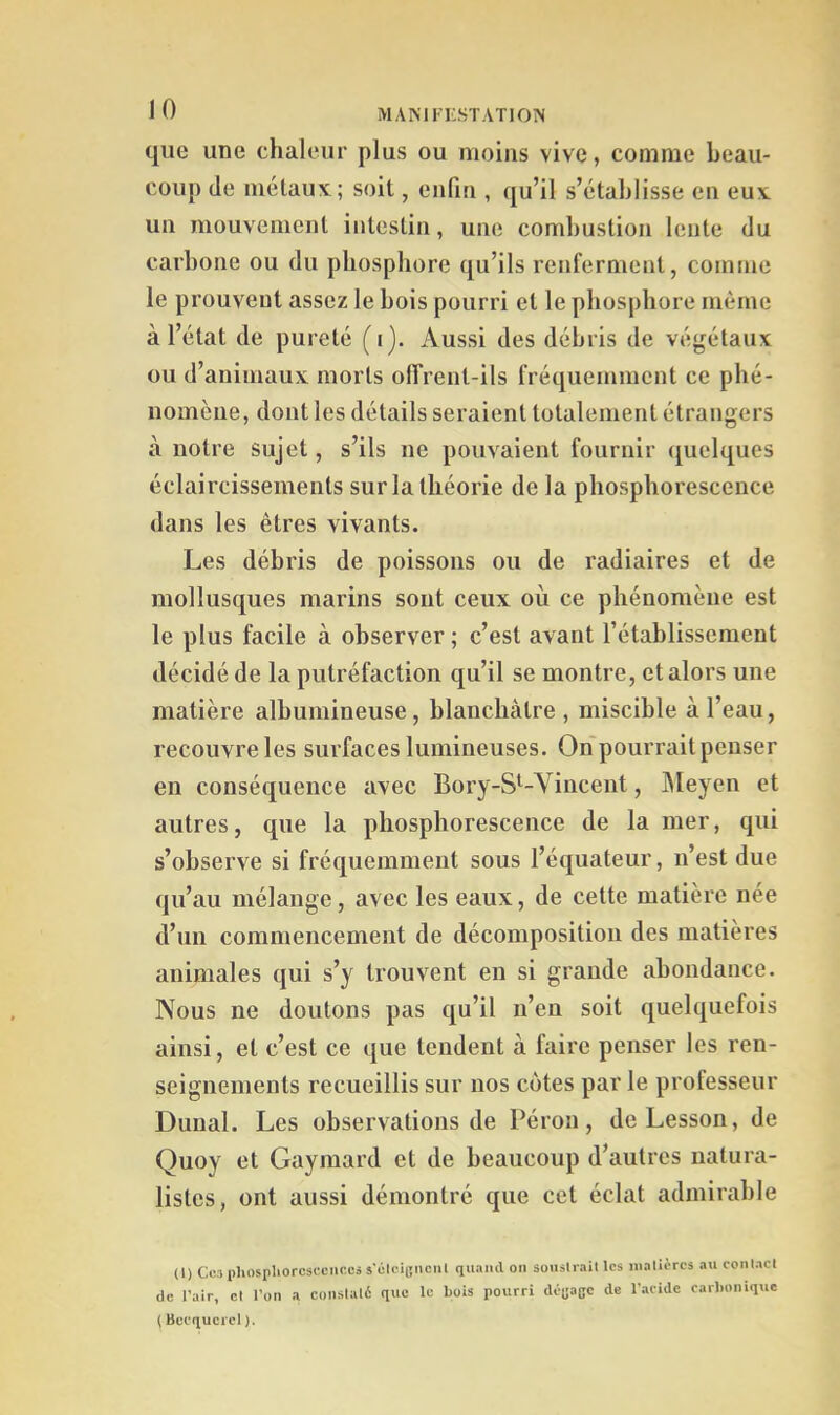 que une chaleur plus ou moins vive, comme beau- coup (le métaux; soit, enfin , qu’il s’établisse en eux un mouvement intestin, une combustion lente du carbone ou du phosphore qu’ils renferment, comme le prouvent assez le bois pourri et le phosphore même à l’état de pureté (i). Aussi des débris de végétaux ou d’animaux morts olTrent-ils fréquemment ce phé- nomèue, dont les détails seraient totalement étrangers à notre sujet, s’ils ne pouvaient fournir quelques éclaircissements sur la théorie de la phosphorescence dans les êtres vivants. Les débris de poissons ou de radiaires et de mollusques marins sont ceux où ce phénomène est le plus facile à observer ; c’est avant l’établissement décidé de la putréfaction qu’il se montre, et alors une matière albumineuse, blanchâtre , miscible à l’eau, recouvre les surfaces lumineuses. On pourrait penser en conséquence avec Boi'y-S’^-Yincent, IMeyen et autres, que la phosphorescence de la mer, qui s’observe si fréquemment sous l’équateur, n’est due qu’au mélange, avec les eaux, de cette matière née d’un commencement de décomposition des matières animales qui s’y trouvent en si grande abondance. Nous ne doutons pas qu’il n’eu soit (quelquefois ainsi, et c’est ce ique tendent à faire penser les ren- seignements recueillis sur nos c<jtes par le professeur Dimal. Les observations de Péron, deLesson, de Quoy et Gaymard et de beaucoup d’autres natura- listes, ont aussi démontré que cet éclat admirable (1) Cc3i)Iiospliorcs(.'cncc5s'olci(jiiciil quaiul on souslrail les iiialicrcs au conlacl de l’air, cl l’on a conslal6 que le bois pourri déijaBC de l’aeidc carbonique ( Becquerel ).