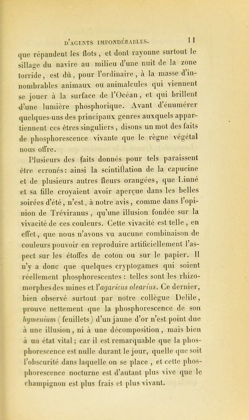 cjuc rcpaiîdent les flots , et dont rayonne surtout le sillage du navire au milieu d’une nuit de la zone torride, est dû, pour l’ordinaire , à la masse d’in- nombrables animaux ou animalcules qui viennent se jouer à la surface de l’Océan, et qui brillent tb’une lumière phospliorique. Avant d’énumérer quelques-uns des principaux genres auxquels appar- tiennent ces êtres singuliers , disons un mot des laits de phosphorescence vivante que le règne végétal nous offre. Plusieurs des faits donnés pour tels paraissent être erronés ; ainsi la scintillation de la capucine et de plusieurs autres fleurs orangées, que Linné et sa fille croyaient avoir aperçue dans les belles soirées d’été, n’est, à notre avis , comme dans l’opi- nion de Tréviranus, qu’une illusion fondée sur la rivacité de ces couleurs. Cette vivacité est telle , en effet, que nous n’avons vu aucune combinaison de couleurs pouvoir en reproduire artificiellement l’as- pect sur les étoffes de coton ou sur le papier. 11 n’y a donc que quelques cryptogames qui soient réellement phosphorescentes ; telles sont les rhizo- morphesdes mines et Yagaricus olcarius. Ce dernier, bien observé surtout par notre collègue Delile, prouve nettement que la phosphorescence de son liymennm ( feuillets) d’un jaune d’or n’est point due à une illusion, ni à une décomposition, mais bien à un état vital ; car il est remarquable que la pbos- phorescence est nulle durant le jour, quelle ([ue soit l’obscurité dans laquelle on se place , et cette phos- j)lioresccnce nocturne est d’autant plus vive que le champignon est plus frais et plus vivant.