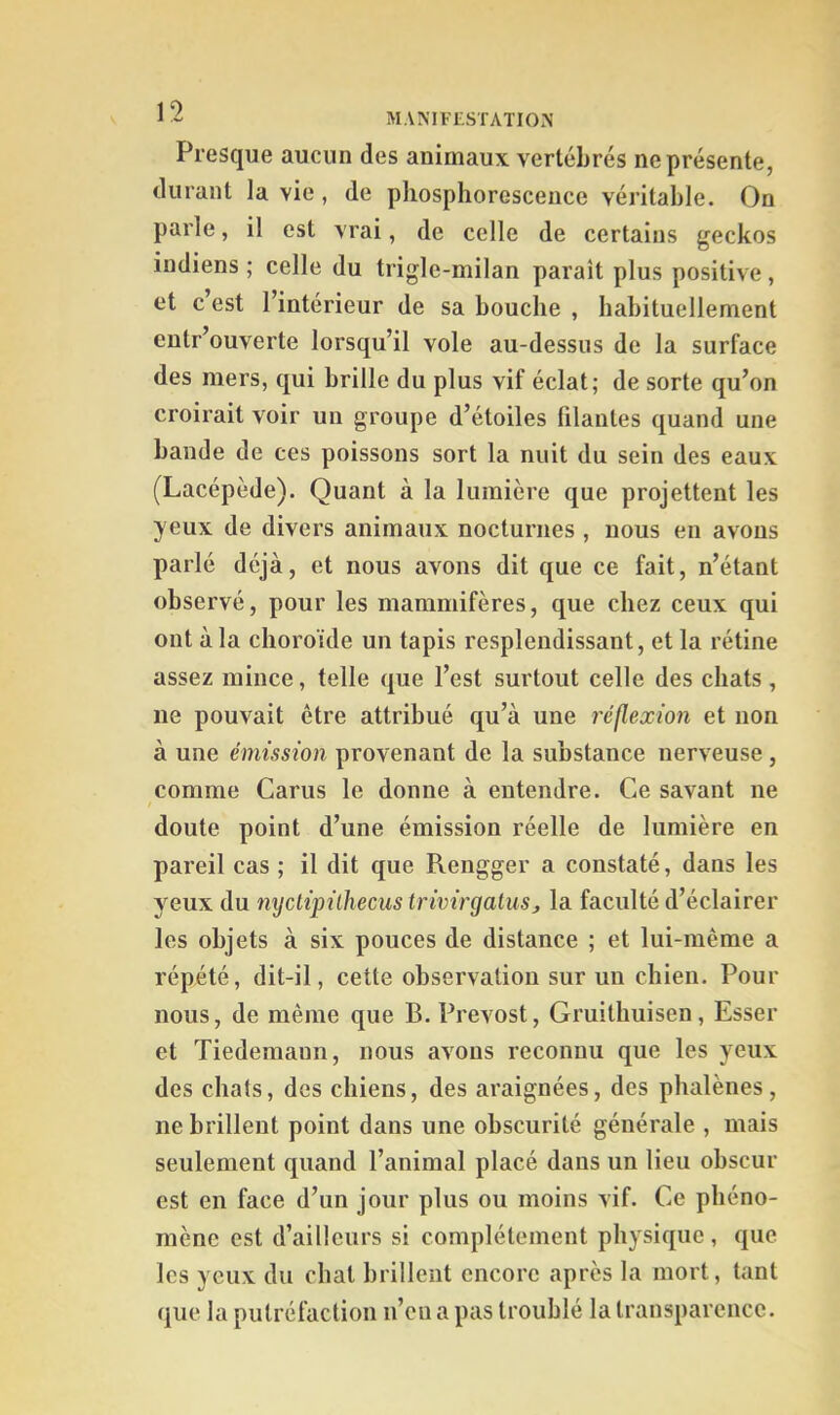 Presque aucun des animaux vertébrés ne présente, durant la vie, de phosphorescence véritable. On parle, il est vrai, de celle de certains geckos indiens ; celle du trigle-milan parait plus positive, et c’est l’intérieur de sa bouche , habituellement entr’ouverte lorsqu’il vole au-dessus de la surface des mers, qui brille du plus vif éclat; de sorte qu’on croirait voir un groupe d’étoiles filantes quand une bande de ces poissons sort la nuit du sein des eaux (Lacépède). Quant à la lumière que projettent les yeux de divers animaux nocturnes , nous en avons parlé déjà, et nous avons dit que ce fait, n’étant observé, pour les mammifères, que chez ceux qui ont à la choroïde un tapis resplendissant, et la rétine assez mince, telle que l’est surtout celle des chats, ne pouvait être attribué qu’à une réflexion et non à une émission provenant de la substance nerveuse , comme Carus le donne à entendre. Ce savant ne doute point d’une émission réelle de lumière en pareil cas ; il dit que Rengger a constaté, dans les yeux du nyclipilhecus trivirgatuSj la faculté d’éclairer les objets à six pouces de distance ; et lui-même a répété, dit-il, cette observation sur un chien. Pour nous, de même que B. Prévost, Gruithuisen, Esser et Tiedemann, nous avons reconnu que les yeux des chats, des chiens, des araignées, des phalènes, ne brillent point dans une obscurité générale , mais seulement quand l’animal placé dans un lieu obscur est en face d’un jour plus ou moins vif. Ce phéno- mène est d’ailleurs si complètement physique, que les yeux du chat brillent encore après la mort, tant que la putréfaction n’en a pas troublé la transparence.