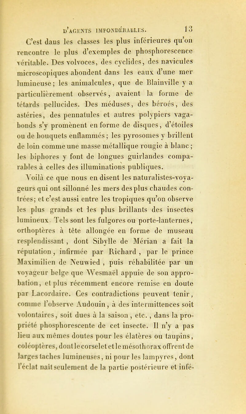 C’est daus les classes les plus inférieures qu’on rencontre le plus d’exemples de phosphorescence véritable. Des volvoces, des cydides, des navicules microscopiques abondent dans les eaux d’une mer lumineuse ; les animalcules, que de Blainville y a particulièrement observés, avaient la forme de têtards pellucides. Des méduses, des béroés, des astéries, des pennatules et autres polypiers vaga- bonds s’y promènent en forme de disques, d’étoiles ou de bouquets enflammés ; les pyrosomes y brillent de loin comme une masse métallique rougie à blanc ; les bipbores y font de longues guirlandes compa- rables à celles des illuminations publiques. A'oilà ce que nous en disent les nalui'alistes-voya- geurs qui ont sillonné les mers des plus chaudes con- trées; et c’est aussi entre les tropiques qu’on observe les plus grands et les plus brillants des insectes lumineux Tels sont les fulgoresou porte-lanternes, orthoptères à tête allongée en forme de museau resplendissant , dont Sibylle de Mérian a fait la réputation , infirmée par Richard , par le prince Maximilien de Neuwied , puis réhabilitée par un voyageur belge que Wesmaël appuie de son appro- bation, et plus récemment encore remise en doute par Lacordaire. Ces contradictions peuvent tenir, comme l’observe Audouin, à des intermittences soit volontaires, soit dues à la saison , etc., dans la pro- priété phosphorescente de cet insecte. Il n’y a pas lieu aux mômes doutes pour les élatères ou taupins, coléoptères, dont le corselet et le mésolboraxofi'rent de larges taches lumineuses, ni pour les lampyres, dont l’éclat naît seulement de la partie postérieure et infé-