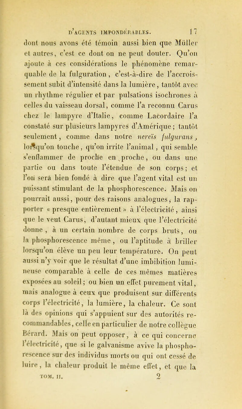 dont nous avons été témoin aussi bien que Müller et autres, c’est ce dont ou ne peut douter. Qu’on ajoute à ces considérations le phénomène remar- quable de la fulguration, c’est-à-dire de l’accrois- sement subit d’intensité dans la lumière, tantôt avec, un rhythme régulier et par pulsations isochrones à celles du vaisseau dorsal, comme l’a reconnu Carus chez le lampyre d’Italie, comme Lacordaire l’a constaté sur plusieurs lampyres d’Amérique ; tantôt seulement, comme dans notre nereïs fulgurans ^ loi^qu’ou touche, qu’on irrite l’animal, qui semble s’enflammer de proche en ^proche, ou dans une partie ou dans toute l’étendue de son corps ; et l’on sera bien fondé à dire que l’agent vital est un puissant stimulant de la phosphorescence. Mais on pourrait aussi, pour des raisons analogues, la rap- porter « presque entièrement » à l’électricité , ainsi que le veut Carus, d’autant mieux que l’électricité donne , à un certain nombre de corps bruts, ou la phosphorescence même , ou l’aptitude à briller lorsqu’on élève un peu leur température. On peut aussi n’y voir que le résultat d’une imbibition lumi- neuse comparable à celle de ces mêmes matières exposées au soleil; ou bien un effet purement vital, mais analogue à ceux que produisent sur différents corps l’électricité, la lumière, la chaleur. Ce sont là des opinions qui s’appuient sur des autorités re- commandables, celle en particulier de notre collègue Bérard. Mais on peut opposer, à ce qui concerne 1 électricité, que si le galvanisme avive la phospho- rescence sur des individus morts ou qui ont cessé de luire, la chaleur produit le même efl’et, et (jue la TOM. II. 2