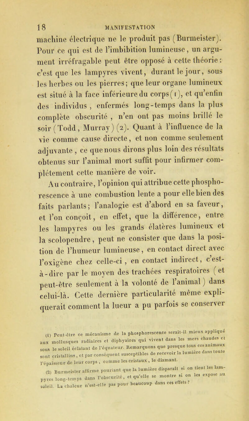 machine électrique ne le produit pas (Burmeister). Pour ce qui est de Timbibition lumineuse, un argu- ment irréfragable peut être opposé à cette théorie : c’est que les lampyres vivent, durant le jour, sous les herbes ou les pierres; que leur organe lumineux est situé à la face inférieure du corps (i), et qu’enfin des individus , enfermés long-temps dans la plus complète obscurité , n’en ont pas moins brillé le soir (Todd, Murray) (2). Quant à l’influence de la vie comme cause directe, et non comme seulement adjuvante , ce que nous dirons plus loin des résultats obtenus sur l’auimal mort suffit pour infirmer com- plètement cette manière de voir. Au contraire, l’opinion qui attribue cette phospho- rescence à une combustion lente a pour elle bien des faits parlants ; l’analogie est d’abord en sa faveur, et l’on conçoit, en effet, que la différence, entre les lampyres ou les grands élatères lumineux et la scolopendre, peut ne consister que dans la posi- tion de l’humeur lumineuse, en contact direct avec l’oxigène chez celle-ci , en contact indirect, c est- à-dire par le moyen des trachées respiratoires (et peut-être seulement à la volonté de 1 animal ) dans celui-là. Cette dernière particularité même expli- querait comment la lueur a pu parfois se conservei (1) Pcut-élrc ce mécanisme de la phosphorescence serait-il mieux appliqué aux mollusques radiaircs et diphyaires qui fivent dans les mers chaudes et sous le soleil éclatant de l’équateur. Remarquons que presque tous ces animaux sont cristallins , et par conséquenl susceptibles de recevoir la lumière dans toute l’épaisseur de leur corps , comme les cristaux , le diamant. (2) Burmeister affirme pourtant que la lumière disparait si on tient les lam- pyres lonc-temps dans l’obscurité, et qu’elle se montre si on les expose .lU soleil. La chaleur n’est-elle pas pour beaucoup dans ces effets .