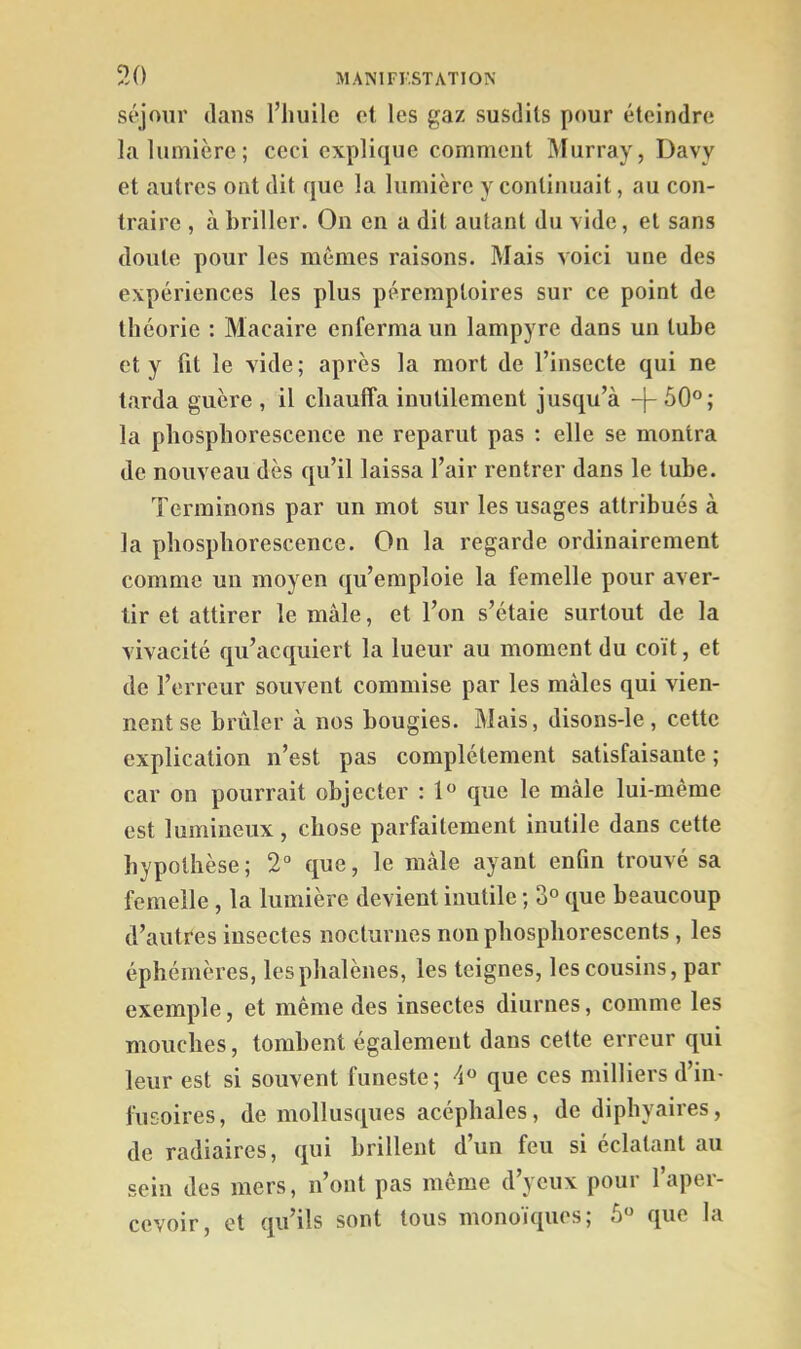 séjour dans l’huile et les gaz susdits pour éteindre la lumière; ceci explique comment Murray, Davy et autres ont dit que la lumière y continuait, au con- traire , à briller. On en a dit autant du vide, et sans doute pour les mêmes raisons. Mais voici une des expériences les plus péremptoires sur ce point de théorie : Macaire enferma un lampyre dans un tube et y fit le vide; après la mort de l’insecte qui ne tarda guère , il chauffa inutilement jusqu’à -}- 50°; la phosphorescence ne reparut pas ; elle se montra de nouveau dès qu’il laissa l’air rentrer dans le tube. Terminons par un mot sur les usages attribués à la phosphorescence. On la regarde ordinairement comme un moyen qu’emploie la femelle pour aver- tir et attirer le mâle, et Ton s’étale surtout de la vivacité qu’acquiert la lueur au moment du coït, et de l’erreur souvent commise par les mâles qui vien- nent se brûler à nos bougies. Mais, disons-le, cette explication n’est pas complètement satisfaisante ; car on pourrait objecter : 1° que le mâle lui-même est lumineux, chose parfaitement inutile dans cette hypothèse; 2° que, le mâle ayant enfin trouvé sa femelle , la lumière devient inutile ; 3° que beaucoup d’autres insectes nocturnes non phosphorescents , les éphémères, les phalènes, les teignes, les cousins, par exemple, et même des insectes diurnes, comme les mouches, tombent également dans cette erreur qui leur est si souvent funeste; 4° que ces milliers d’in- fusoires, de mollusques acéphales, de diphyaires, de radiaires, qui brillent d’un feu si éclatant au sein des mers, n’ont pas même d’yeux pour l’aper- cevoir, et qu’ils sont tous monoïques; 5° que la