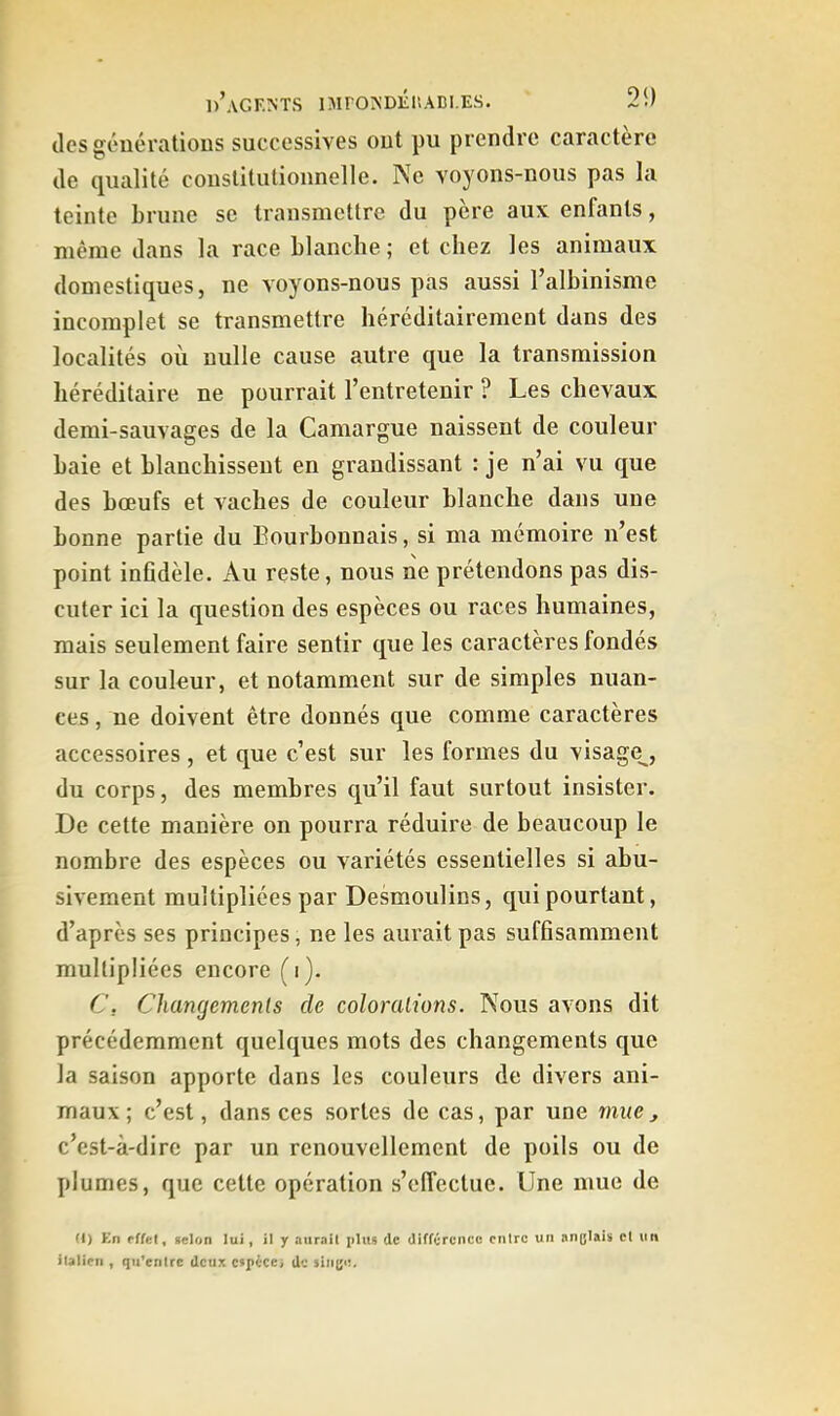 des géuératious successives out pu prendre caractère de qualité coustitutionnelle. Ne voyons-nous pas la teinte brune se transmettre du père aux enfants, même dans la race blanche; et chez les animaux domestiques, ne voyons-nous pas aussi l’albinisme incomplet se transmettre héréditairement dans des localités où nulle cause autre que la transmission héréditaire ne pourrait l’entretenir ? Les chevaux demi-sauvages de la Camargue naissent de couleur baie et blanchissent en grandissant : je n’ai vu que des bœufs et vaches de couleur blanche dans une bonne partie du Bourbonnais, si ma mémoire n’est point infidèle. Au reste, nous ne prétendons pas dis- cuter ici la question des espèces ou races humaines, mais seulement faire sentir que les caractères fondés sur la couleur, et notamment sur de simples nuan- ces , ne doivent être donnés que comme caractères accessoires , et que c’est sur les formes du visage^, du corps, des membres qu’il faut surtout insister. De cette manière on pourra réduire de beaucoup le nombre des espèces ou variétés essentielles si abu- sivement multipliées par Desmoulins, qui pourtant, d’après ses principes, ne les aimait pas suffisamment multipliées encore (i). C, Changemenls de coloralions. Nous avons dit précédemment quelques mots des changements que la saison apporte dans les couleurs de divers ani- maux; c’est, dans ces sortes de cas, par une mue, c’est-à-dire par un renouvellement de poils ou de plumes, que cette opération s’effectue. Une mue de (i) En effet, selon lui, il y aurait plu» de différence entre un anglais et un italien , qtUcxitrc deux cspécex de singe.