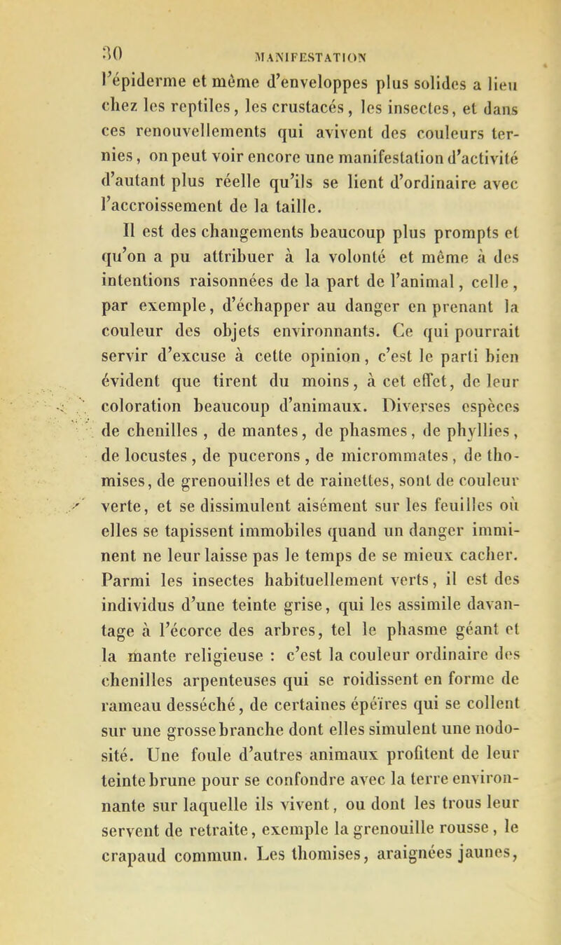 •^0 MANIFESTATION l’épiderme et môme d’enveloppes plus solides a lieu chez les reptiles, les crustacés , les insectes, et dans ces renouvellements qui avivent des couleurs ter- nies , on peut voir encore une manifestation d’activité d’autant plus réelle qu’ils se lient d’ordinaire avec l’accroissement de la taille. Il est des changements beaucoup plus prompts et qu’on a pu attribuer à la volonté et même à des intentions raisonnées de la part de l’animal, celle , par exemple, d’échapper au danger en prenant la couleur des objets environnants. Ce qui pourrait servir d’excuse à cette opinion, c’est le parti bien évident que tirent du moins, à cet effet, de leur coloration beaucoup d’animaux. Diverses espèces de chenilles , de mantes, de pbasmes, de phyllies, de locustes , de pucerons , de micrommates , de tbo- mises, de grenouilles et de rainettes, sont de couleur verte, et se dissimulent aisément sur les feuilles où elles se tapissent immobiles quand un danger immi- nent ne leur laisse pas le temps de se mieux cacher. Parmi les insectes habituellement verts, il est des individus d’une teinte grise, qui les assimile davan- tage à l’écorce des arbres, tel le pbasme géant et la mante religieuse ; c’est la couleur ordinaire des chenilles arpenteuses qui se roidissent en forme de rameau desséché, de certaines épéïres qui se collent sur une grosse branche dont elles simulent une nodo- sité. Une foule d’autres animaux profitent de leur teinte brune pour se confondre avec la terre environ- nante sur laquelle ils vivent, ou dont les trous leur servent de retraite, exemple la grenouille rousse , le crapaud commun. Les tbomises, araignées jaunes,