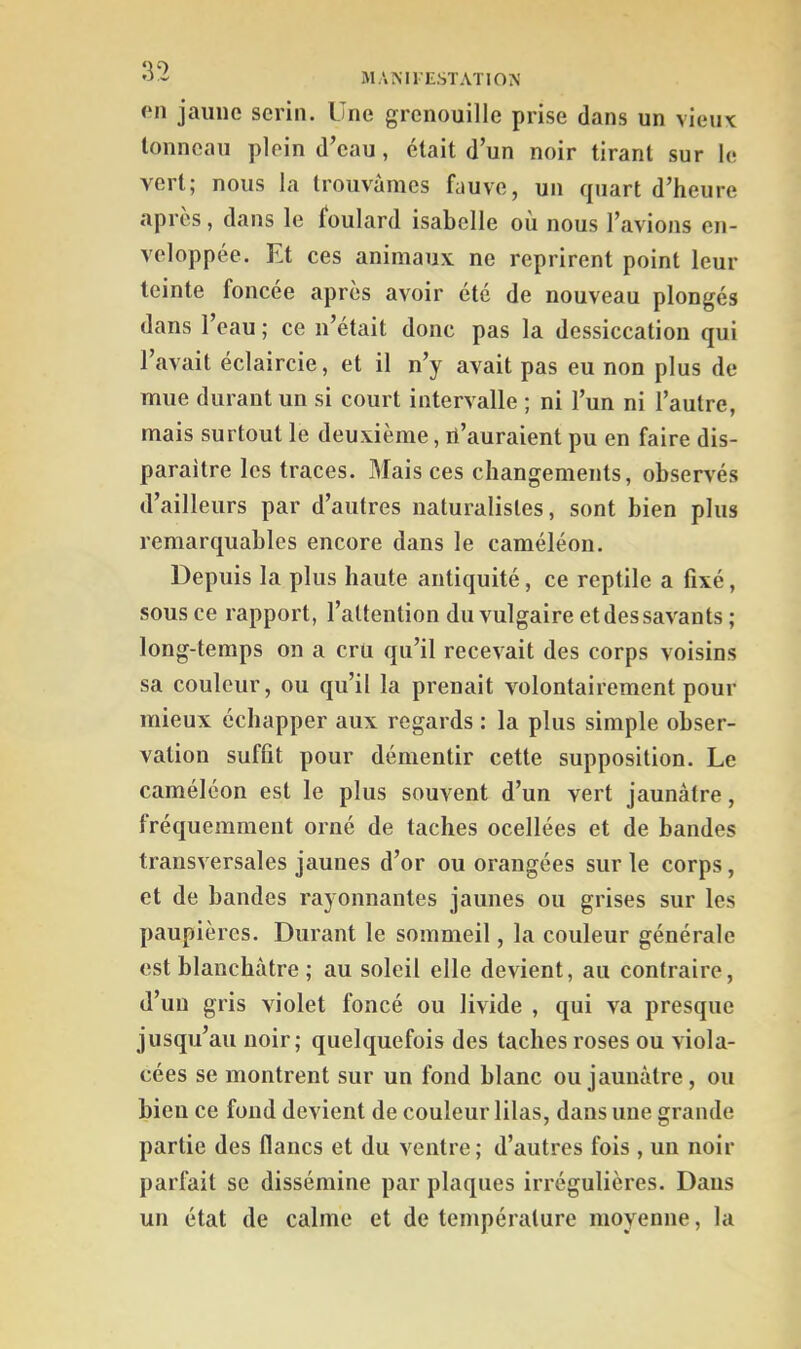 MAMIESTATION on jaune serin. Une grenouille prise dans un vieux tonneau plein d’eau, était d’un noir tirant sur le vert; nous la trouvâmes fauve, un quart d’heure apres, dans le foulard Isabelle ou nous l’avions en- veloppée. Et ces animaux ne reprirent point leur teinte foncée après avoir été de nouveau plongés dans l’eau ; ce n’était donc pas la dessiccation qui 1 avait éclaircie, et il n’y avait pas eu non plus de mue durant un si court intervalle ; ni l’un ni l’autre, mais surtout le deuxième, il’auraient pu en faire dis- paraître les traces. Mais ces changements, observés d’ailleurs par d’autres naturalistes, sont bien plus remarquables encore dans le caméléon. Depuis la plus haute antiquité, ce reptile a fixé, sous ce rapport, l’attention du vulgaire et des savants ; long-temps on a cru qu’il recevait des corps voisins sa couleur, ou qu’il la prenait volontairement pour mieux échapper aux regards : la plus simple obser- vation suffit pour démentir cette supposition. Le caméléon est le plus souvent d’un vert jaunâtre, fréquemment orné de taches ocellées et de bandes transversales jaunes d’or ou orangées sur le corps, et de bandes rayonnantes jaunes ou grises sur les paupières. Durant le sommeil, la couleur générale est blanchâtre ; au soleil elle devient, au contraire, d’un gris violet foncé ou livide , qui va presque jusqu’au noir; quelquefois des taches roses ou viola- cées se montrent sur un fond blanc ou jaunâtre , ou bien ce fond devient de couleur lilas, dans une grande partie des flancs et du ventre; d’autres fois , un noir parfait se dissémine par plaques irrégulières. Dans un état de calme et de température moyenne, la