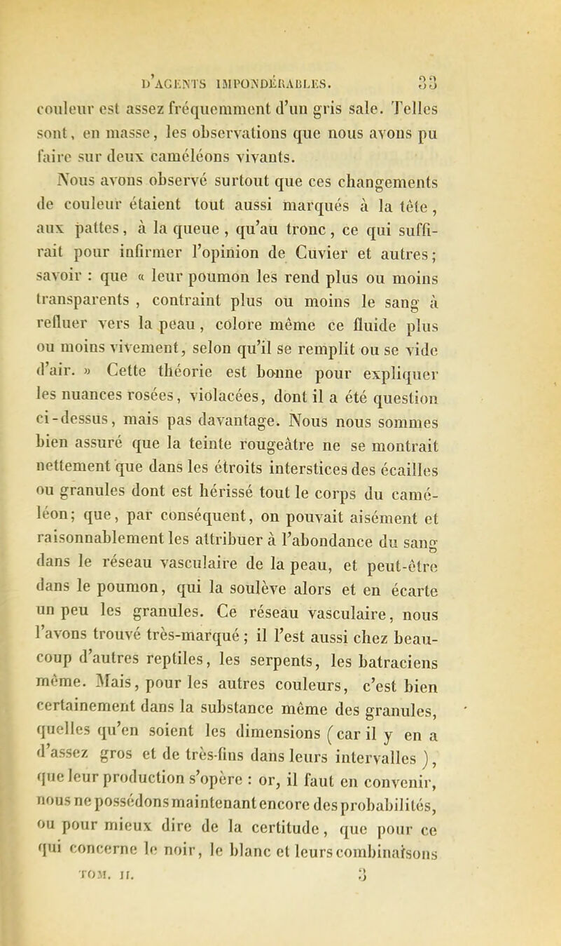 couleur est assez fréquemment d’un gris sale. Telles sont, en masse, les observations que nous avons pu faire sur deux caméléons vivants. IVous avons observé surtout que ces changements de couleur étaient tout aussi marqués à la tête, aux pattes, à la queue , qu’au tronc , ce qui suffi- rait pour infirmer l’opinion de Cuvier et autres; savoir : que « leur poumon les rend plus ou moins transparents , contraint plus ou moins le sang à refluer vers la peau, colore même ce fluide plus ou moins vivement, selon qu’il se remplit ou se vide d’air. » Cette théorie est bo'iine pour expliquer les nuances rosées, violacées, dont il a été question ci-dessus, mais pas davantage. Nous nous sommes bien assuré que la teinte rougeâtre ne se montrait nettement que dans les étroits interstices des écailles ou granules dont est hérissé tout le corps du camé- léon; que, par conséquent, on pouvait aisément et raisonnablement les attribuer à l’abondance du san^' O dans le réseau vasculaire de la peau, et peut-être dans le poumon, qui la soulève alors et en écarte un peu les granules. Ce réseau vasculaire, nous l’avons trouvé très-marqué ; il l’est aussi chez beau- coup d autres reptiles, les serpents, les batraciens même. Mais, pour les autres couleurs, c’est bien certainement dans la substance même des granules, quelles qu’en soient les dimensions (car il y en a d’assez gros et de très-fins dans leurs intervalles j, que leur production s opéré : or, il faut en convenir, nous ne possédons maintenant encore des probabilités, ou pour mieux dire de la certitude, que pour ce qui concerne le noir, le blanc et leurs combinaisons roM. If. 3