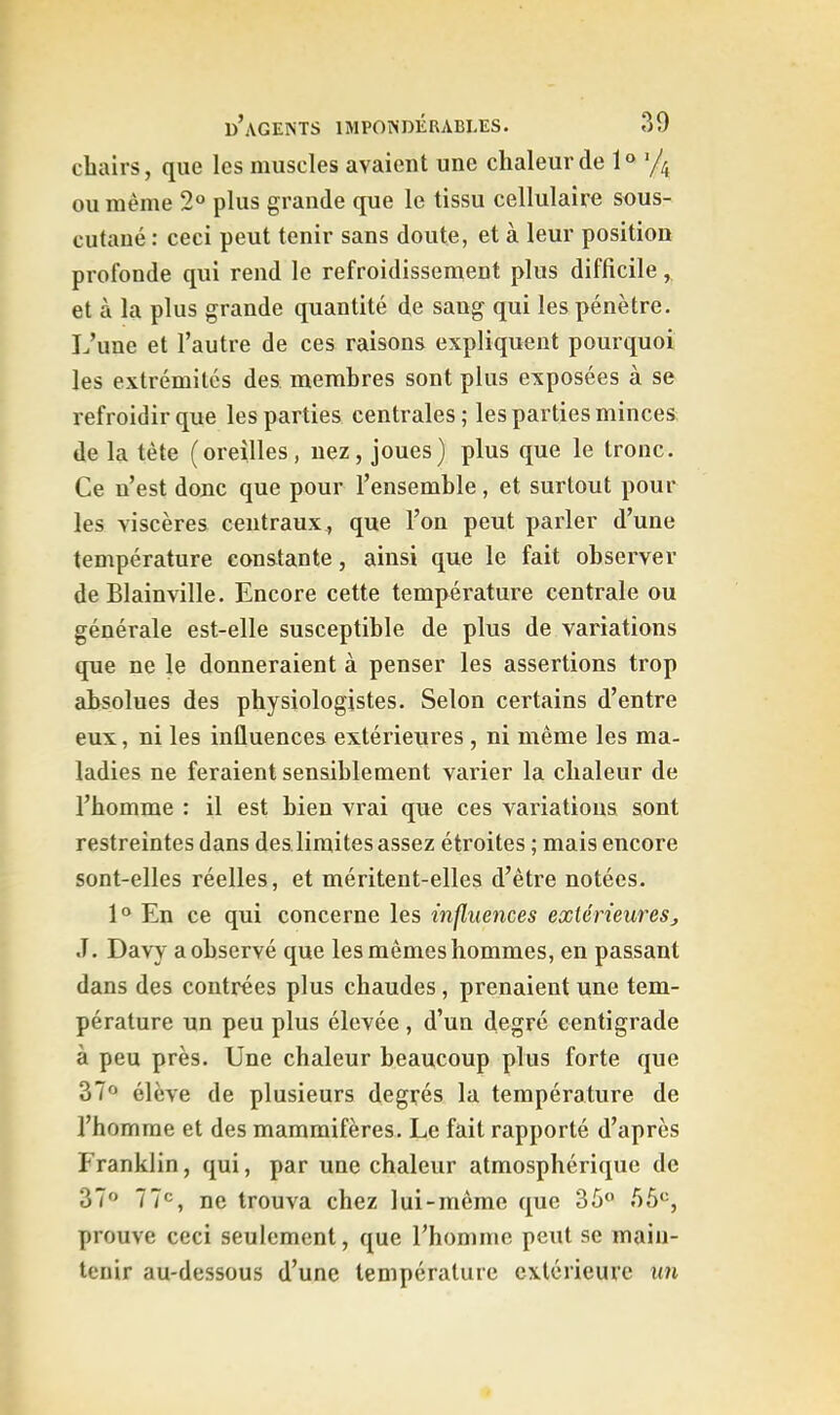 chairs, que les muscles avaient une chaleur de 1® ’/j ou même 2° plus grande que le tissu cellulaire sous- cutané : ceci peut tenir sans doute, et à leur position profonde qui rend le refroidissement plus difficile, et à la plus grande quantité de sang qui les pénètre. L’une et l’autre de ces raisons expliquent pourquoi les extrémités des. membres sont plus exposées à se refroidir que les parties centrales; les parties minces de la tète (oreilles, nez, joues) plus que le tronc. Ce n’est donc que pour l’ensemble, et surtout poul- ies viscères centraux., que l’on peut parler d’une température constante, ainsi que le fait observer de Blainville. Encore cette température centrale ou générale est-elle susceptible de plus de variations que ne le donneraient à penser les assertions trop absolues des physiologistes. Selon certains d’entre eux, ni les influences extérieures , ni même les ma- ladies ne feraient sensiblement varier la chaleur de l’homme : il est bien vrai que ces variations sont restreintes dans des.limites assez étroites ; mais encore sont-elles réelles, et méritent-elles d’être notées. 1° En ce qui concerne les influences extérieures ,T. Davy a observé que les mêmes hommes, en passant dans des contrées plus chaudes, prenaient une tem- pérature un peu plus élevée , d’un degré centigrade à peu près. Une chaleur beaucoup plus forte que 37® élève de plusieurs degrés la température de l’homme et des mammifères. Le fait rapporté d’après P’ranklin, qui, par une chaleur atmosphérique de 37® 77®, ne trouva chez lui-même que 35® 55®, prouve ceci seulement, que l’homme peut se main- tenir au-dessous d’une température extérieure im