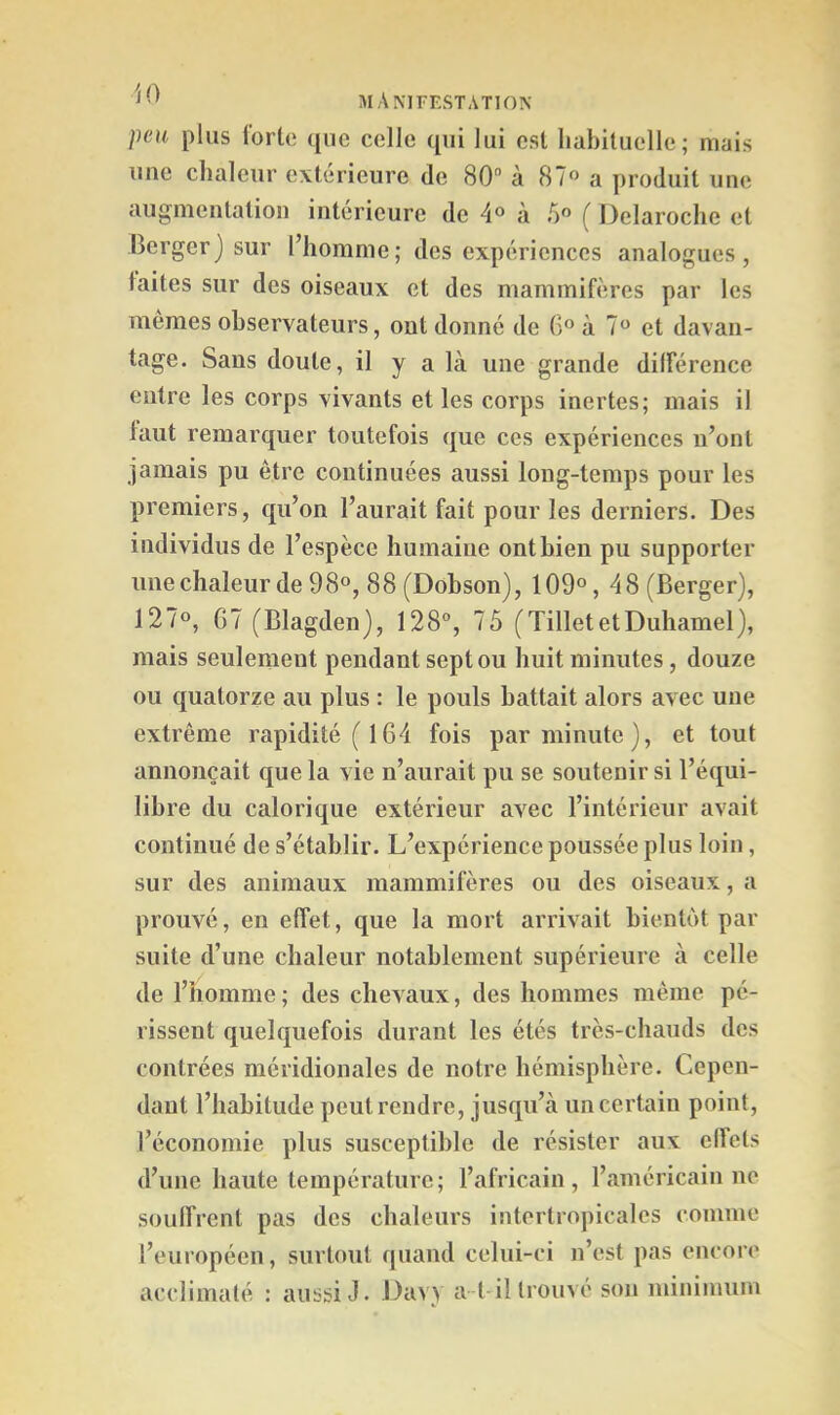 peu plus iortc (jiie celle qui lui est habituelle; mais une chaleur extérieure de 80“ à 87° a produit uue augmentation intérieure de 4® à 5” ( Delaroche et Berger ) sur l’homme ; des expériences analogues , laites sur des oiseaux et des mammifères par les mêmes observateurs, ont donné de à 7 et davan- tage. Sans doute, il y a là une grande différence entre les corps vivants et les corps inertes; mais il faut remarquer toutefois que ces expériences n’ont jamais pu être continuées aussi long-temps pour les premiers, qu’on l’aurait fait pour les derniers. Des individus de l’espèce humaine ont bien pu supporter imeclialeur de 98°, 88 (Dohson), 109°, 48 (Berger), 127°, G7 (Blagden), 128°, 75 (Tillet et Duhamel), mais seulement pendant sept ou huit minutes, douze ou quatorze au plus : le pouls battait alors avec une extrême rapidité (164 fois par minute), et tout annonçait que la vie n’aurait pu se soutenir si l’équi- libre du calorique extérieur avec l’intérieur avait continué de s’établir. L’expérience poussée plus loin, sur des animaux mammifères ou des oiseaux, a prouvé, en effet, que la mort arrivait bientôt par suite d’une chaleur notablement supérieure à celle de l’homme; des chevaux, des hommes même pé- rissent quelquefois durant les étés très-chauds des contrées méridionales de notre hémisphère. Cepen- dant l’habitude peut rendre, jusqu’à un certain point, l’économie plus susceptible de résister aux effets d’une haute température; l’africain, l’américain ne soulfrent pas des chaleurs intertropicales comme l’européen, surtout quand celui-ci n’est pas encore acclimaté : aussi J. Davy a-t il trouvé son minimum