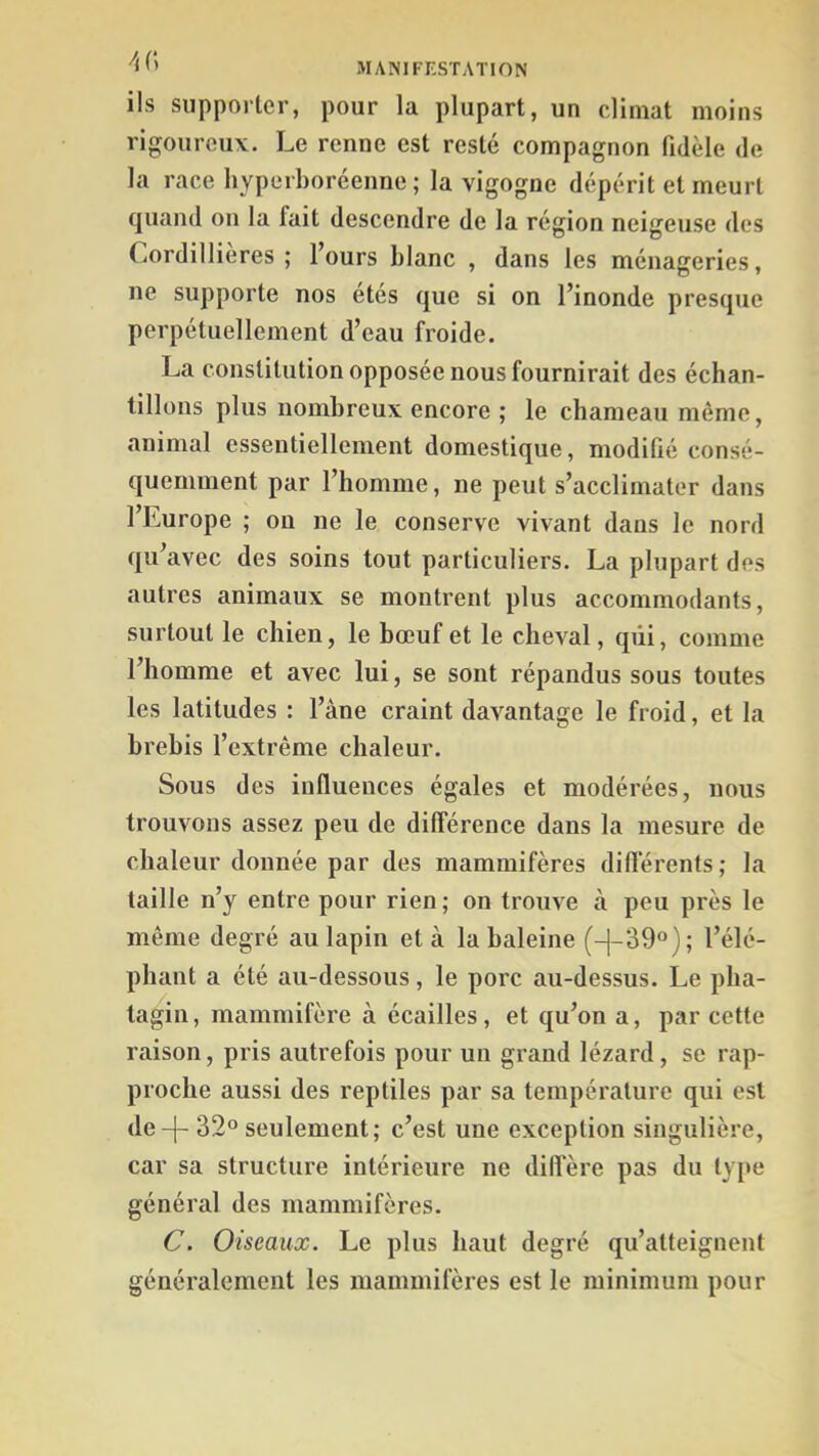 ils supporter, pour la plupart, un climat moins rigoureux. Le renne est resté compagnon fidèle de la race hyperboréenne ; la vigogne dépérit et meurt quand on la fait descendre de la région neigeuse des Cordillieres ; l’ours blanc , dans les ménageries, ne supporte nos étés que si on l’inonde presque perpétuellement d’eau froide. La constitution opposée nous fournirait des échan- tillons plus nombreux encore ; le chameau même, animal essentiellement domestique, moditié consé- quemment par l’homme, ne peut s’acclimater dans l’Europe ; on ne le conserve vivant dans le nord qu’avec des soins tout particuliers. La plupart des autres animaux se montrent plus accommodants, surtout le chien, le bœuf et le cheval, qui, comme l’homme et avec lui, se sont répandus sous toutes les latitudes : l’âne craint davantage le froid, et la brebis l’extrême chaleur. Sous des influences égales et modérées, nous trouvons assez peu de différence dans la mesure de chaleur donnée par des mammifères différents ; la taille n’y entre pour rien; on trouve à peu près le même degré au lapin et à la haleine (-|-39®); l’élé- phant a été au-dessous, le porc au-dessus. Le pha- tagin, mammifère à écailles, et qu’on a, par cette raison, pris autrefois pour un grand lézard, se rap- proche aussi des reptiles par sa température qui est de-|- 32° seulement; c’est une exception singulière, car sa structure intérieure ne diffère pas du type général des mammifères. C. Oiseaux. Le plus haut degré qu’atteignent généralement les mammifères est le minimum pour