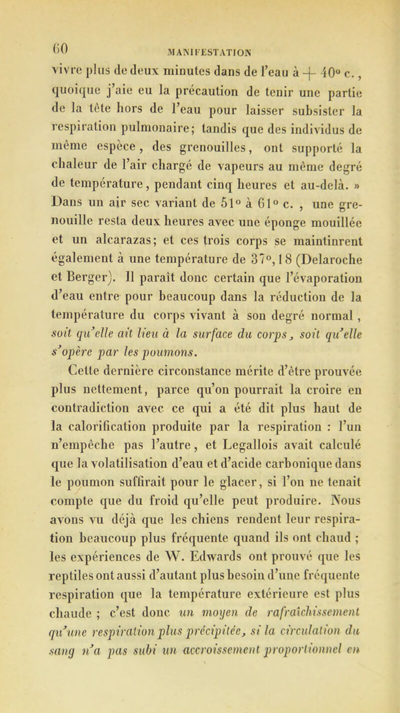 vivre plus de deux minutes dans de Teau à -}- i0“ c. quoi(jue j’aie eu la précaution de tenir une partie de la tête hors de l’eau pour laisser subsister la respiration pulmonaire; tandis que des individus de même espèce, des grenouilles, ont supporté la chaleur de l’air chargé de vapeurs au même degré de température, pendant cinq heures et au-delà. » Dans un air sec variant de 51® à 61“ c. , une gre- nouille resta deux heures avec une éponge mouillée et un alcarazas; et ces trois corps se maintinrent également à une température de 37“, 1 8 (Delaroche et Berger). Il paraît donc certain que l’évaporation d’eau entre pour beaucoup dans la réduction de la température du corps vivant à son degré normal , soit qu^elle ait lien à la surface du corps j soit qu^elle s^opère par les poumons. Cette dernière circonstance mérite d’être prouvée plus nettement, parce qu’on pourrait la croire en contradiction avec ce qui a été dit plus haut de la calorification produite par la respiration : l’un n’empêche pas l’autre, et Legallois avait calculé que la volatilisation d’eau et d’acide carbonique dans le poumon suffirait pour le glacer, si l’on ne tenait compte que du froid qu’elle peut produire. Nous avons vu déjà que les chiens rendent leur respira- tion beaucoup plus fréquente quand ils ont chaud ; les expériences de W. Edwards ont prouvé que les reptiles ont aussi d’autant plus besoin d’une fréquente respiration que la température extérieure est plus chaude ; c’est donc un moxjen de rafraîchissement qu\me respiration plus précipitée^ si la circulation du sang n\t pas subi un accroissement proportionnel en