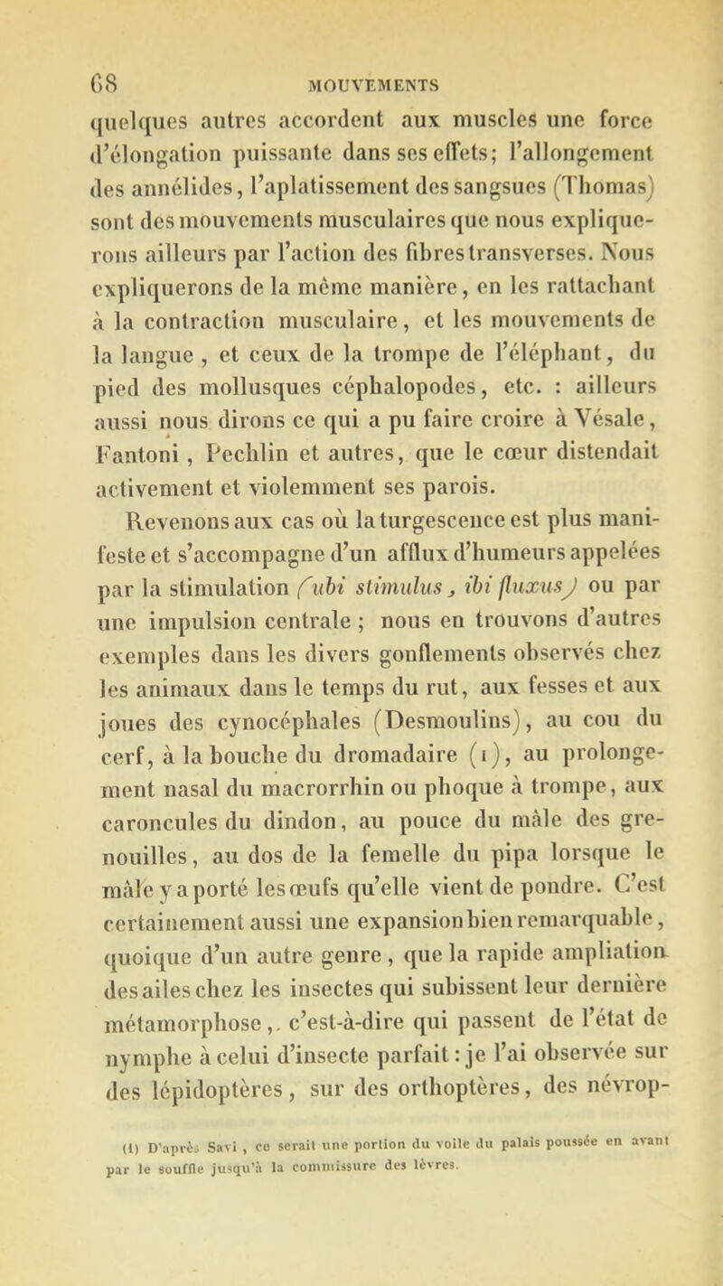 quelques autres accordent aux muscles une force d’élongation puissante dans ses effets; l’allongement des annélides, l’aplatissement des sangsues (Thomas) sont des mouvements musculaires que nous explique- rons ailleurs par l’action des fibres transverses. Nous expliquerons de la meme manière, en les rattachant à la contraction musculaire, et les mouvements de la langue , et ceux de la trompe de l’éléphant, du pied des mollusques céphalopodes, etc. : ailleurs aussi nous dirons ce qui a pu faire croire à Vésale, Fantoni, Pechlin et autres, que le cœur distendait activement et violemment ses parois. Revenons aux cas où la turgescence est plus mani- feste et s’accompagne d’un afflux d’humeurs appelées par la stimulation f uhi stwiulus ^ ibi fluxusJ ou par une impulsion centrale ; nous en trouvons d’autres exemples dans les divers gonflements observés chez les animaux dans le temps du rut, aux fesses et aux joues des cynocéphales (Desmoulins), au cou du cerf, à la bouche du dromadaire (i), au prolonge- ment nasal du macrorrhin ou phoque à trompe, aux caroncules du dindon, au pouce du mâle des gre- nouilles , au dos de la femelle du pipa lorsque le mâle y a porté les œufs qu’elle vient de pondre. C’est certainement aussi une expansion bien remarquable, quoique d’un autre genre , que la rapide ampliatioiv des ailes chez les insectes qui subissent leur dernière métamorphose,, c’est-à-dire qui passent de l’état de nymphe à celui d’insecte parfait: je l’ai observée sur des lépidoptères, sur des orthoptères, des névrop- (1) D'aprèi Savi , eu ser-ait une portion du voile du palais poussée en avant par le souffle jusqu’à la coniniissurc des lèvres.