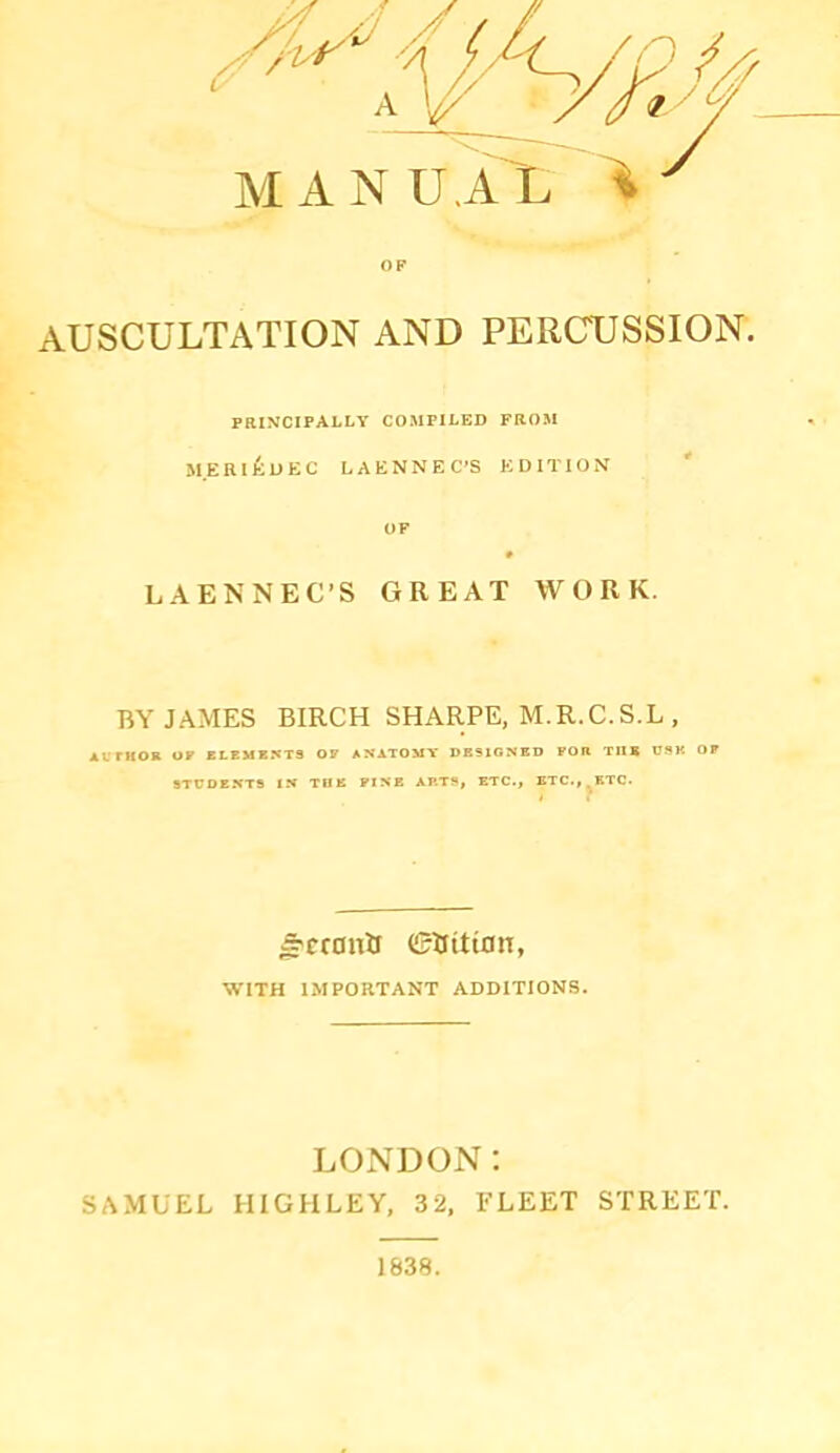 AUSCULTATION AND PERCUSSION. PBIMCIPALLY COMPILED FROM M.ERI^UEC LAENNEC’S EDITION OF LAENNEC-S GREAT WORK. BY JAMES BIRCH SHARPE, M.R.C.S.L , AvrHOK or blbmb:«ts op anatomt designed for the usk op STUDENTS IN TUB PINE ARTS, ETC., BTC.,^BTC. ^cronJj (£tfitian, WITH IMPORTANT ADDITIONS. LONDON: SAMUEL HIGHLEY, 32, FLEET STREET.