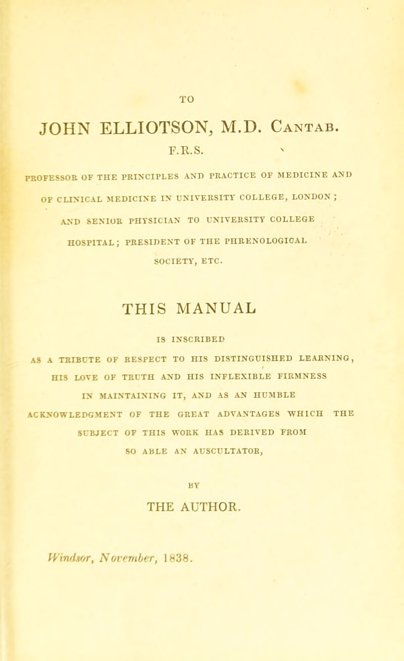 TO JOHN ELLIOTSON, M.D. Cantab. F.R.S. PKOFESSOE OF THE PEINCIPLES AND PEACTICE OF MEDICINE AND OF CLINICAL MEDICINE IN UNIVEESITY COLLEGE, LONDON ; AND SENIOE PHYSICIAN TO UNIVEESITY COLLEGE hospital; peesident of the PHEENOLOGIOAL SOCIETY, ETC. THIS MANUAL IS INSCRIBED AS A TRIBCTE OF RESPECT TO HIS DISTINGUISHED LEARNING, HIS LOVE OP TRUTH AND HIS INFLEXIBLE FIRMNESS IN MAINTAINING IT, AND AS AN HUMBLE ACKNOWLEDGMENT OF THE GREAT ADVANTAGES WHICH THE SUBJECT OF THIS WORK HAS DERIVED FROM SO ABLE AN AUSCULTATOE, BY THE AUTHOR. lyindsor, November, 1838.