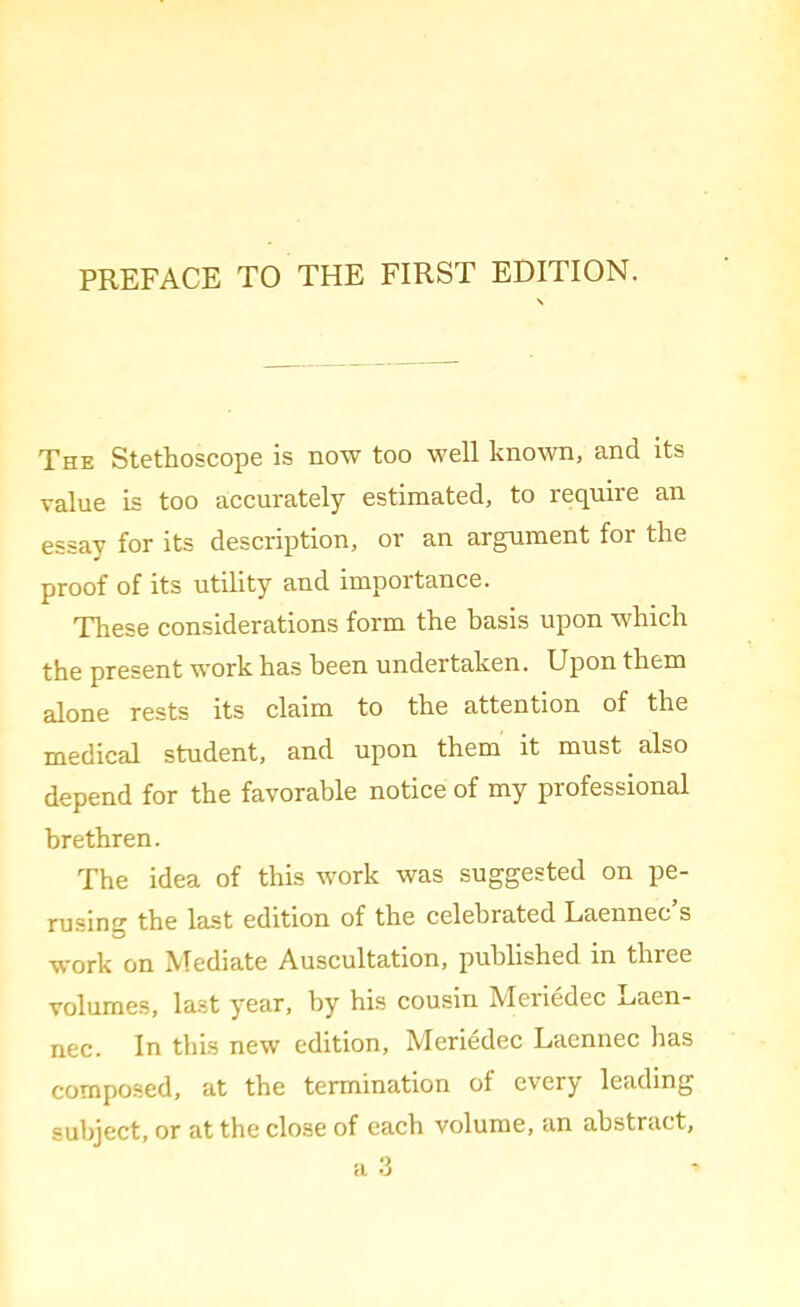 PREFACE TO THE FIRST EDITION. The Stethoscope is now too well known, and its value is too accurately estimated, to require an essay for its description, or an argument for the proof of its utility and importance. These considerations form the basis upon which the present work has been undertaken. Upon them alone rests its claim to the attention of the medical student, and upon them it must also depend for the favorable notice of my professional brethren. The idea of this work was suggested on pe- rusing the last edition of the celebrated Laennec s work on Mediate Auscultation, published in three volumes, last year, by his cousin Meriedec Laen- nec. In this new edition, Meriedec Laennec has composed, at the termination of every leading subject, or at the close of each volume, an abstract,