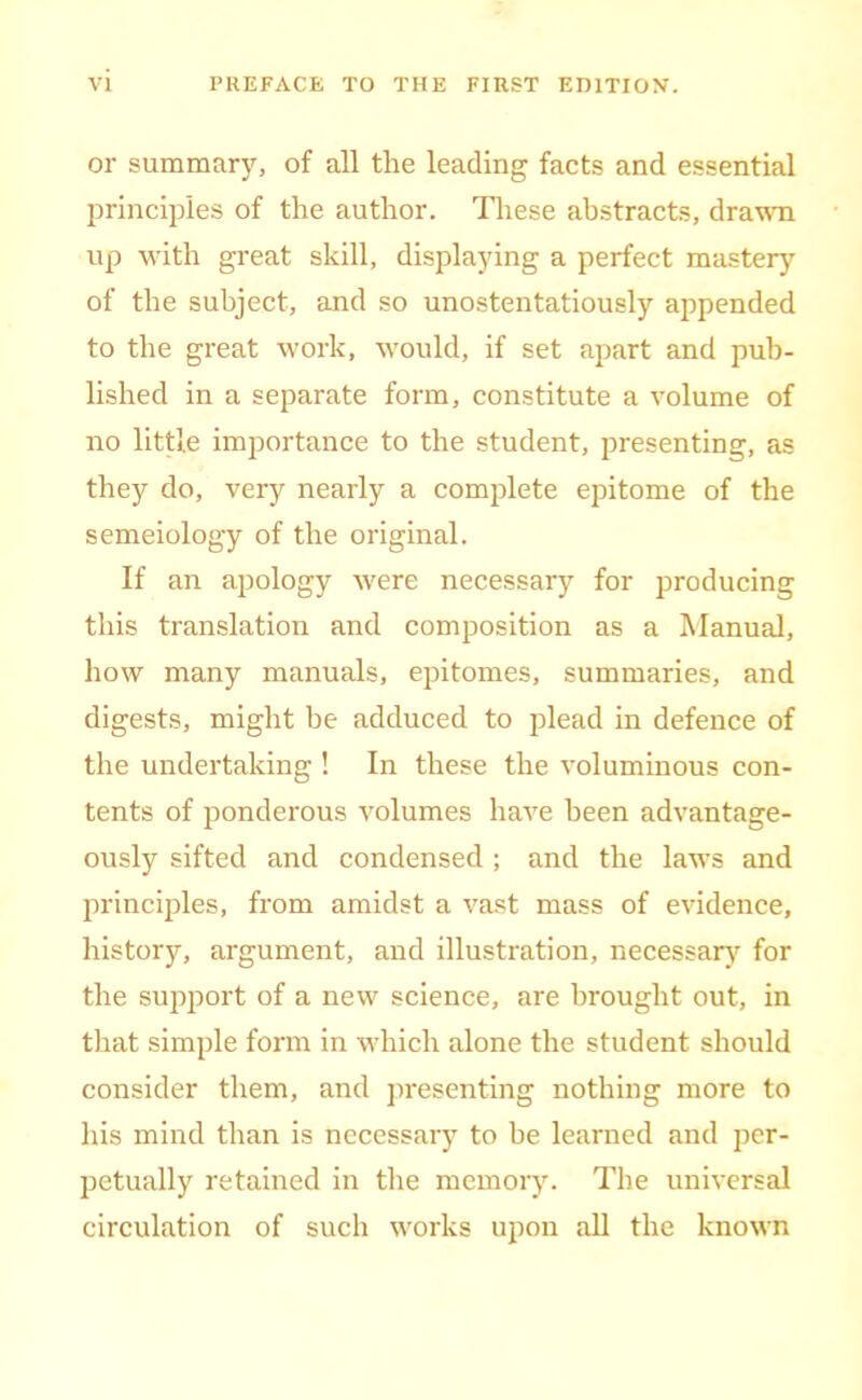 or summary, of all the leading facts and essential jirinciples of the author. These abstracts, dra'n'n up with great skill, displaying a perfect mastery of the subject, and so unostentatiously appended to the great work, would, if set apart and pub- lished in a separate form, constitute a volume of no little importance to the student, presenting, as they do, very nearly a comjilete epitome of the semeiology of the original. If an apology were necessary for producing this translation and composition as a Manual, how many manuals, epitomes, summaries, and digests, might be adduced to plead in defence of the undertaking ! In these the voluminous con- tents of ponderous volumes have been advantage- ously sifted and condensed ; and the laws and principles, from amidst a vast mass of evidence, history, argument, and illustration, necessary for the support of a new science, are brought out, in that simple form in which alone the student should consider them, and presenting nothing more to his mind than is necessaiy to be learned and per- petually retained in the memory. The universal circulation of such works upon all the known