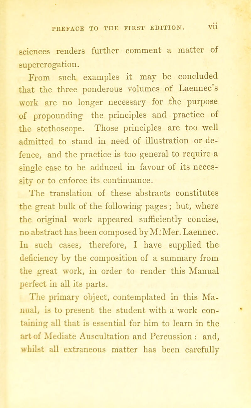 sciences renders further comment a matter of supererogation. From such e.Kamples it may be concluded that the three ponderous volumes of Laennec’s ■work are no longer necessary for tlie purpose of propounding the principles and practice of the stethoscope. Those principles are too well admitted to stand in need of illustration or de- fence, and the practice is too general to require a single case to he adduced in favour of its neces- sity or to enforce its continuance. The translation of these abstracts constitutes the great bulk of the following pages ; hut, where the original work appeared sufficiently concise, no abstract has been composed by M. Mer. Laennec. In such cases, therefore, I have supphed the deficiency by the composition of a summary from the great work, in order to render this Manual perfect in all its parts. Tlie primary object, contemplated in this Ma- nual, is to present the student with a work con- taining all that is essential for him to learn in the art of Mediate Auscultation and Percussion : and, whilst all e.xtraneous matter has been carefully