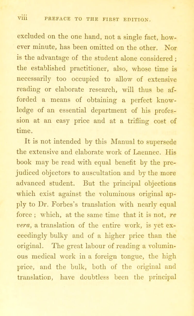 excluded on the one hand, not a single fact, how- ever minute, has been omitted on the other. Nor is the advantage of the student alone considered; the established practitioner, also, w'hose time is necessarily too occupied to allow of extensive reading or elaborate research, will thus be af- forded a means of obtaining a perfect know- ledge of an essential department of his profes- sion at an easy price and at a trifling cost of time. It is not intended by this Manual to sujiersede the extensive and elaborate work of Laeunec. His book may be read with equal benefit by the pre- judiced objectors to auscultation and by the more advanced student. But the principal objections which exist against the voluminous original ap- ply to Dr. Forbes’s translation with nearly equal force ; which, at the same time that it is not, re vera, a translation of the entire work, is yet ex- ceedingly bulky and of a higher price than the original. The great labour of reading a volumin- ous medical work in a foreign tongue, the high price, and the bulk, both of the original and translation, have doubtless been the principal