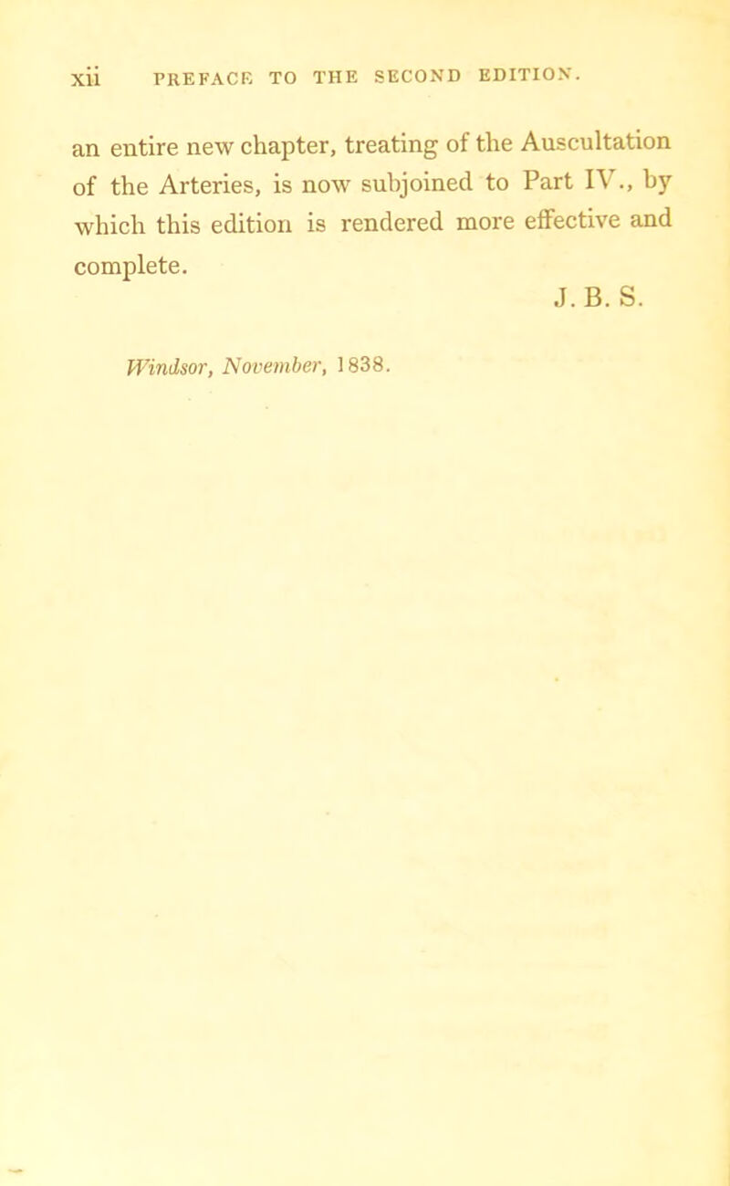 an entire new chapter, treating of the Auscultation of the Arteries, is now subjoined to Part IV., by which this edition is rendered more effective and complete. J.B. S. Windsor, November, 1838.