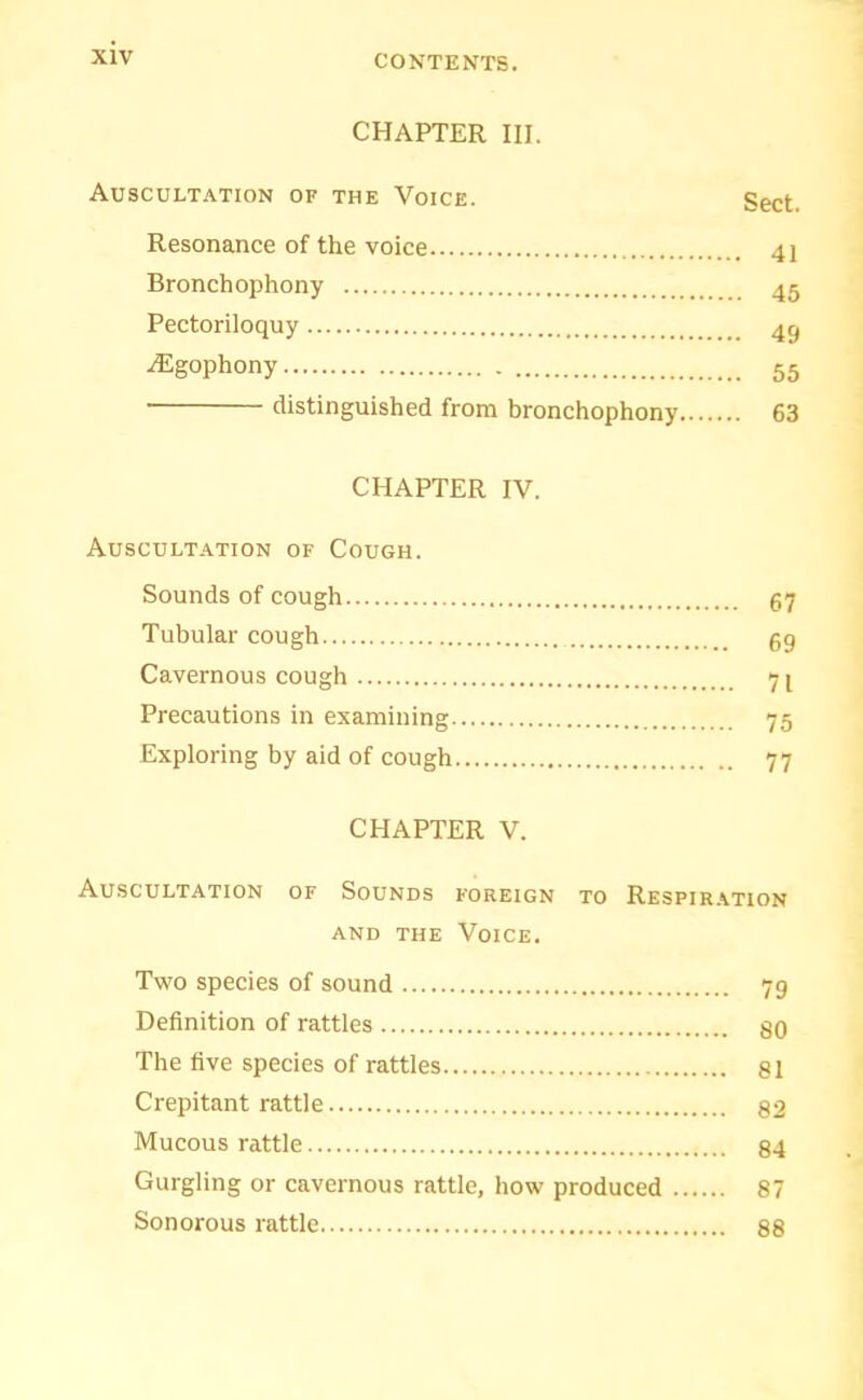 CHAPTER III. Auscultation of the Voice. Sect. Resonance of the voice 41 Bronchophony 45 Pectoriloquy 43 ^gophony 55 distinguished from bronchophony 63 CHAPTER IV. Auscultation of Cough. Sounds of cough 67 Tubular cough 59 Cavernous cough 71 Precautions in examining 75 Exploring by aid of cough 77 CHAPTER V. Auscultation of Sounds foreign to Respir.\tion AND THE Voice. Two species of sound 79 Definition of rattles gO The five species of rattles 81 Crepitant rattle 82 Mucous rattle 84 Gurgling or cavernous rattle, how produced 87 Sonorous rattle 88