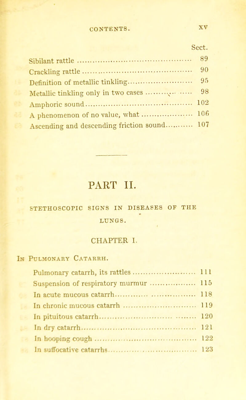 Sect. Sibilant rattle Crackling rattle ^0 Definition of metallic tinkling Metallic tinkling only in two cases - 98 Amphoric sound 102 A phenomenon of no value, what 106 Ascending and descending friction sound 107 PART II. STETHOSCOPIC SIGNS IN DISEASES OF THE LUNGS. CHAPTER 1. In Pulmonary Catarrh. Pulmonary catarrh, its rattles Ill Suspension of respiratory murmur 115 In acute mucous catarrh 118 In chronic mucous catarrh 119 In pituitous catarrh 120 In dry catarrh 121 In hooping cough 122 In suffocative catarrhs 123