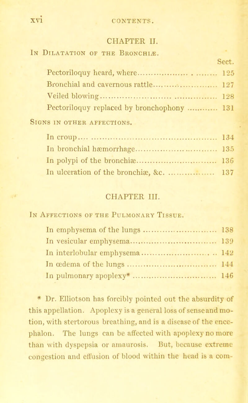 CHAPTER II. In Dilatation of the Bronchi.®. Sect. Pectoriloquy heard, where 125 Bronchial and cavernous rattle • 127 Veiled blowing 128 Pectoriloquy replaced by bronchophony 131 Signs in other affections. In croup 134 In bronchial haemorrhage 135 In polypi of the bronchiae 13G In ulceration of the bronchi®, &c 137 CHAPTER HI. In Affections of the Pulmonary Tissue. In emphysema of the lungs 138 In vesicular emphysema 139 In interlobular emphysema 142 In oedema of the lungs 144 In pulmonary apoplexy* 146 * Dr. Elliotson has forcibly pointed out the absurdity of this appellation. Apoplexy is a general loss of sense and mo- tion, with stertorous breathing, and is a disease of the ence- phalon. The lungs can be affected wnth apoplexy no more than with dyspepsia or amaurosis. But, because extreme congestion and effusion of blood within the head is a com-