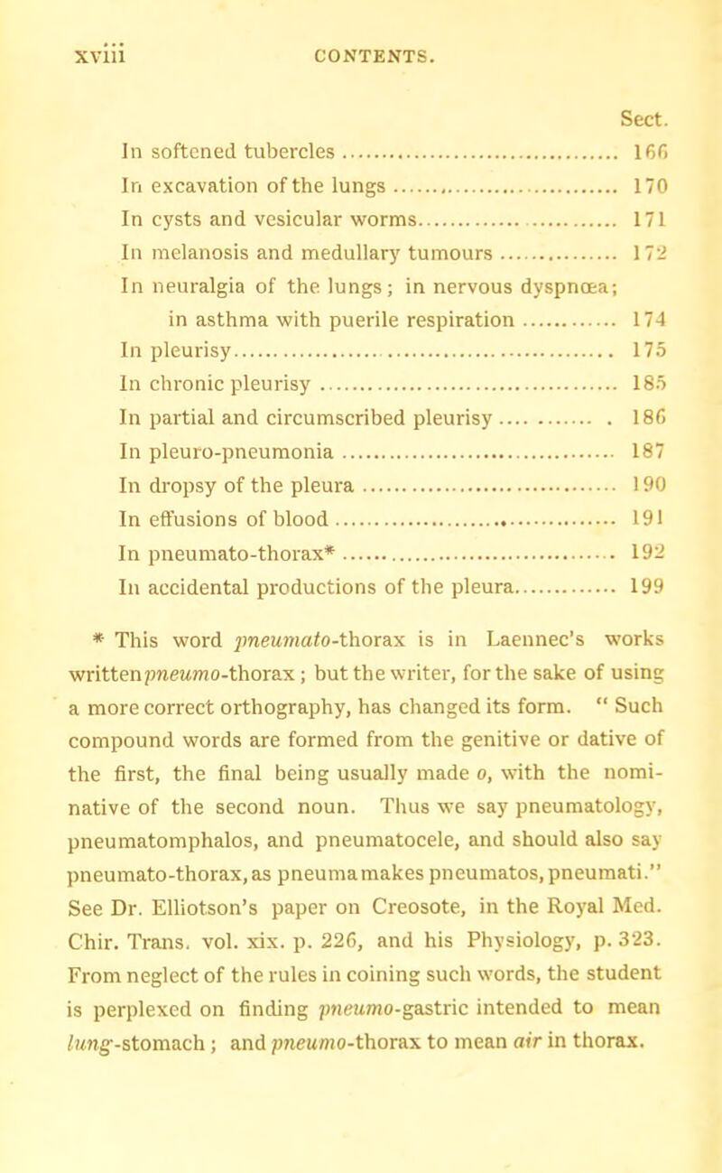 Sect. In softened tubercles 16f) In excavation of the lungs 170 In cysts and vesicular worms 171 In melanosis and medullary tumours 172 In neuralgia of the lungs; in nervous dyspnoea; in asthma with puerile respiration 174 In pleurisy 175 In chronic pleurisy 185 In partial and circumscribed pleurisy 18fi In pleuro-pneumonia 187 In dropsy of the pleura 190 In effusions of blood 191 In pneumato-thorax* 192 In accidental productions of tlie pleura 199 * This word ^meMwiafo-thorax is in Laeunec’s works writtenpnewmo-thorax; but the writer, for the sake of using a more correct orthography, has changed its form. “ Such compound words are formed from the genitive or dative of the first, the final being usually made o, with the nomi- native of the second noun. Thus we say pneumatology, pneumatomphalos, and pneumatocele, and should also say pneumato-thorax,as pneumamakes pneumatos.pneumati.” See Dr. Elliotson’s paper on Creosote, in the Royal Med. Chir. Trans, vol. xix. p. 226, and his Physiology, p. 323. From neglect of the rules in coining such words, the student is perplexed on finding pnewmo-gastric intended to mean /xng'-stomach; and pneumo-thorax to mean air in thorax.